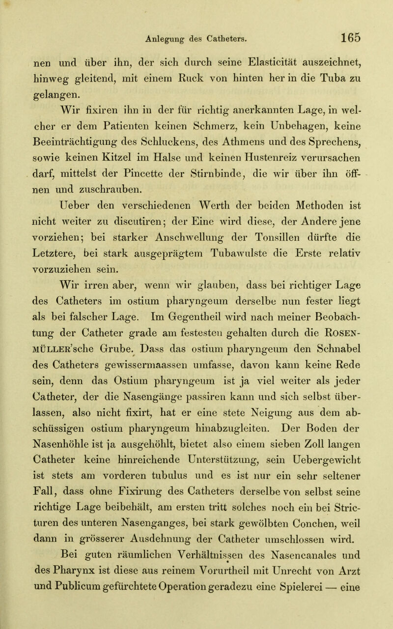 nen und über ihn, der sich durch seine Elasticität auszeichnet, hinweg gleitend, mit einem Ruck von hinten her in die Tuba zu gelangen. Wir fixiren ihn in der für richtig anerkannten Lage, in wel- cher er dem Patienten keinen Schmerz, kein Unbehagen, keine Beeinträchtigung des Schluckens, des Athmens und des Sprechens, sowie keinen Kitzel im Halse und keinen Hustenreiz verursachen darf, mittelst der Pincette der Stirnbinde, die wir über ihn öff- nen und zuschrauben. Ueber den verschiedenen Werth der beiden Methoden ist nicht weiter zu discutiren; der Eine wird diese, der Andere jene vorziehen; bei starker Anschwellung der Tonsillen dürfte die Letztere, bei stark ausgeprägtem Tubawulste die Erste relativ vorzuziehen sein. Wir irren aber, wenn wir glauben, dass bei richtiger Lage des Catheters im ostium pharyngeum derselbe nun fester liegt als bei falscher Lage. Im Gegentheil wird nach meiner Beobach- tung der Catheter grade am festesten gehalten durch die ROSEN- MtiLLER'sche Grube. Dass das ostium phar^mgeum den Schnabel des Catheters gewissermaassen umfasse, davon kann keine Rede sein, denn das Ostium pharyngeum ist ja viel weiter als jeder Catheter, der die Nasengänge passiren kann und sich selbst über- lassen, also nicht fixirt, hat er eine stete Neigung aus dem ab- schüssigen ostium pharyngeum hinabzugleiten. Der Boden der Nasenhöhle ist ja ausgehöhlt, bietet also einem sieben Zoll langen Catheter keine hinreichende Unterstützung, sein Uebergewicht ist stets am vorderen tubulus und es ist nur ein sehr seltener Fall, dass ohne Fixirung des Catheters derselbe von selbst seine richtige Lage beibehält, am ersten tritt solches noch ein bei Stric- turen des unteren Nasenganges, bei stark gewölbten Conchen, weil dann in grösserer Ausdehnung der Catheter umschlossen wird. Bei guten räumlichen Verhältnissen des Nasencanales und des Pharynx ist diese aus reinem Vorurtheil mit Unrecht von Arzt und Publicum gefürchtete Operation geradezu eine Spielerei — eine