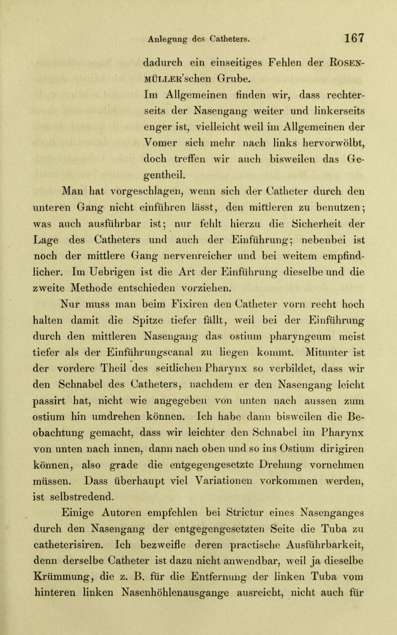 dadurch ein einseitiges Fehlen der Rosen- MÜLLER'schen Grube. Im Allgemeinen finden wir, dass rechter- seits der Nasengang weiter und linkerseits enger ist, vielleicht weil im Allgemeinen der Vomer sich mehr nach links hervorwölbt, doch treffen wir auch bisAveilen das Ge- gentheil. Man hat vorgeschlagen, wenn sich der Catheter durch den unteren Gang nicht einführen lässt, den mittleren zu benutzen-, was auch ausführbar ist; nur fehlt hierzu die Sicherheit der Lage des Catheters und auch der Einführung; nebenbei ist noch der mittlere Gang nervenreicher und bei weitem empfind- licher. Im Uebrigen ist die Art der Einführung dieselbe und die zweite Methode entschieden vorziehen. Nur muss man beim Fixiren den Catheter vorn recht hoch halten damit die Spitze tiefer fällt, weil bei der Einführung durch den mittleren Nasengang das ostium pharyngeum meist tiefer als der Einführungscanal zu liegen kommt. Mitunter ist der vordere Theil des seitlichen Pharynx so verbildet, dass wir den Schnabel des Catheters, nachdem er den Nasengang leicht passirt hat, nicht wie angegeben von unten nach aussen zum ostium hin umdrehen können. Ich habe dann bisweilen die Be- obachtung gemacht, dass wir leichter den Schnabel im Pharynx von unten nach innen, dann nach oben und so ins Ostium dirigiren können, also grade die entgegengesetzte Drehung vornehmen müssen. Dass überhaupt viel Variationen vorkommen werden, ist selbstredend. Einige Autoren empfehlen bei Strictur eines Nasenganges durch den Nasengang der entgegengesetzten Seite die Tuba zu catheterisiren. Ich bezweifle deren practische Ausführbarkeit, denn derselbe Catheter ist dazu nicht anwendbar, weil ja dieselbe Krümmung, die z. B. für die Entfernung der linken Tuba vom hinteren linken Nasenhöhlenausgange ausreicht, nicht auch für