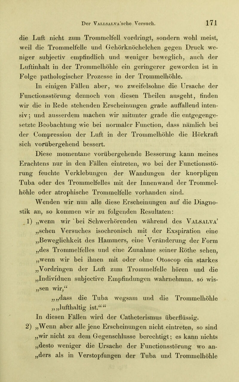 die Luft nicht zum Trommelfell vordringt, sondern wohl meist, weil die Trommelfelle und Gehörknöchelchen gegen Druck we- niger subjectiv empündlich und weniger beweglich, auch der Luftinhalt in der Trommelhöhle ein geringerer geworden ist in Folge pathologischer Prozesse in der Trommelhöhle. In einigen Fällen aber, wo zweifelsohne die Ursache der Functionsstörung dennoch von diesen Theilen ausgeht, linden wir die in Rede stehenden Erscheinungen grade auffallend inten- siv ; und ausserdem machen wir mitunter grade die entgegenge- setzte Beobachtung wie bei normaler Function, dass nämlich bei der Compression der Luft in der Trommelhöhle die Hörkraft sich vorübergehend bessert. Diese momentane vorübergehende Besserung kann meines Erachtens nur in den Fällen eintreten, wo bei der Functionsstö- rung feuchte Verklebungen der Wandungen der knorpligen Tuba oder des Trommelfelles mit der Innenwand der Trommel- höhle oder atrophische Trommelfelle vorhanden sind. Wenden wir nun alle diese Erscheinungen auf die Diagno- stik an, so kommen wir zu folgenden Resultaten: ^ 1) „wenn wir ' bei Schwerhörenden während des Valsalva' „sehen Versuches isochronisch mit der Exspiration eine „Beweglichkeit des Hammers, eine Veränderung der Form „des Trommelfelles und eine Zunahme seiner Röthe sehen, „wenn wir bei ihnen mit oder ohne Otoscop ein starkes „Vordringen der Luft zum Trommelfelle hören und die „Individuen subjective Empfindungen wahrnehmnn. so wis- „sen wir,^^ „„dass die Tuba wegsam und die Trommelhöhle „„lufthaltig ist.^^ In diesen Fällen wird der Catheterismus überflüssig. 2) „Wenn aber alle jene Erscheinungen nicht eintreten, so sind „wir nicht zu dem Gegenschlusse berechtigt; es kann nichts „desto weniger die Ursache der Functionsstörung wo an- „ders als in Verstopfungen der Tuba und Trommelhöhle