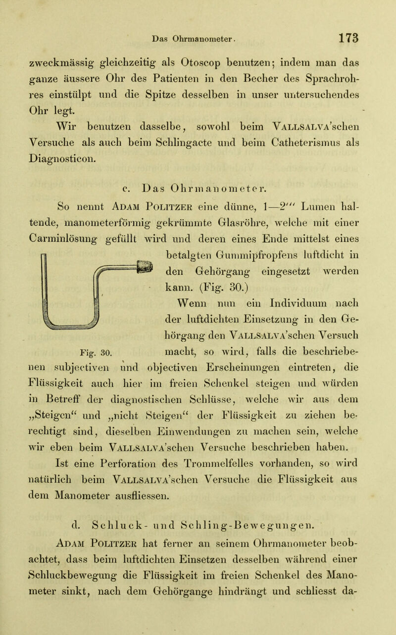 zweckmässig gleichzeitig als Otoscop benutzen; indem man das ganze äussere Ohr des Patienten in den Becher des Sprachroh- res einstülpt und die Spitze desselben in unser untersuchendes Ohr legt. Wir benutzen dasselbe, sowohl beim VALLSALVA'schen Versuche als auch beim Schlingacte und beim Catheterismus als Diagnosticon. c. Das Ohrm an om eter. So nennt Adam Politzer eine dünne, 1—2' Lumen hal- tende, manometerförmig gekrümmte Glasröhre, welche mit einer Carminlösung gefüllt wird und deren eines Ende mittelst eines betaigten Gunnnipfropfens luftdicht in den Gehörgang eingesetzt werden kann. (Fig. 30.) Wenn nun ein Individuum nach der luftdichten Einsetzung in den Ge- hörgang den VALLSALYA'schen Versuch Fig-. 30. macht, so wird, falls die beschriebe- nen subjectiven und objectiven Erscheinungen eintreten, die Flüssigkeit auch hier im freien Schenkel steigen und würden in Betreff der diagnostischen Schlüsse, welche wir aus dem „Steigcn^^ und „nicht Steigen^' der FUissigkeit zu ziehen be- rechtigt sind, dieselben Einwendungen zu machen sein, welche wir eben beim VALLSALVA'schen Versuche beschrieben haben. Ist eine Perforation des Trommelfelles vorhanden, so wird natürlich beim Vallsalva'sehen Versuche die Flüssigkeit aus dem Manometer ausfliessen. d. Schluck- und Schling-Bewegungen. Adam Politzer hat ferner an seinem Ohrmanometer beob- achtet, dass beim luftdichten Einsetzen desselben während einer Schluckbewegung die Flüssigkeit im freien Schenkel des Mano- meter sinkt, nach dem Gehörgange hindrängt und schliesst da-