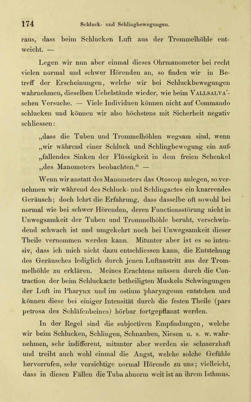 raus, dass beim Schlucken Luft aus der Trommelhöhle ent- weicht. — Legen wir nun aber einmal dieses Ohrmanometer bei recht vielen normal und schwer Hörenden an, so finden wir in Be- treff der Erscheinungen, welche wir bei Schluckbewegungen wahrnehmen, dieselben Uebelstände wieder, wie beim Vallsalva'- schen Versuche. — Viele Individuen können nicht auf Commando schlucken und können wir also höchstens mit Sicherheit negativ schliessen: „dass die Tuben und Trommelhöhlen wegsam sind, wenn „wir während einer Schluck und Schlingbewegung ein auf- „fallendes Sinken der Flüssigkeit in dem freien Schenkel „des Manometers beobachten.^^ — Wenn wir anstatt des Manometers das Otoscop anlegen, so ver- nehmen wir während des Schluck- nud Schlingactes ein knarrendes Geräusch; doch lehrt die Erfahrung, dass dasselbe oft sowohl bei normal wie bei schwer Hörenden, deren Functionsstörung nicht in Unwegsamkeit der Tuben und Trommelhöhle beruht, verschwin- dend schwach ist und umgekehrt noch bei Unwegsamkeit dieser Theile vernommen werden kann. Mitunter aber ist es so inten- siv, dass ich mich nicht dazu entschliessen kann, die Entstehung des Geräusches lediglich durch jenen Luftaustritt aus der Trom- melhöhle zu erklären. Meines Erachtens müssen durch die Con- traction der beim Schluckacte betheiligten Muskeln Schwingungen der Luft im Pharynx und im ostium pharyngeum entstehen und können diese bei einiger Intensität durch die festen Theile (pars petrosa des Schläfenbeines) hörbar fortgepflanzt werden. In der Regel sind die subjectiven Empfindungen, welche wir beim Schlucken, Schhngen, Schnauben, Niesen u. s. w. wahr- nehmen, sehr indifferent, mitunter aber werden sie schmerzhaft und treibt auch wohl einmal die Angst, welche solche Gefühle hervorrufen, sehr vorsichtige normal Hörende zu uns; vielleicht, dass in diesen Fällen die Tuba abnorm weit ist an ihrem Isthmus.