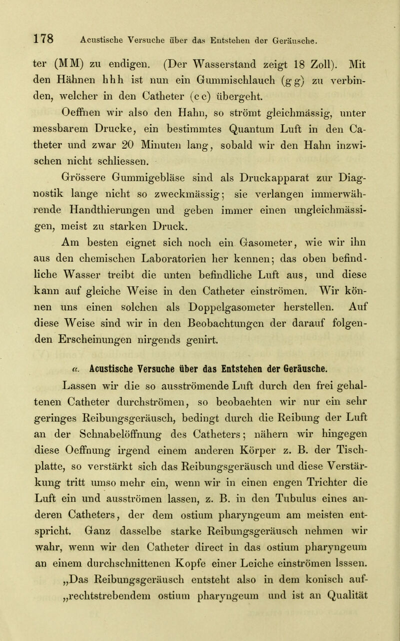 ter (MM) zu endigen. (Der Wasserstand zeigt 18 Zoll). Mit den Hähnen hhh ist nun ein Gummischlauch (gg) zu verbin- den, welcher in den Catheter (cc) übergeht. Oeffiien wir also den Hahn, so strömt gleichmässig, unter messbarem Drucke, ein bestimmtes Quantum Luft in den Ca- theter und zwar 20 Minuten lang, sobald wir den Hahn inzwi- schen nicht schliessen. Grössere Gummigebläse sind als Druckapparat zur Diag- nostik lange nicht so zweckmässig; sie verlangen immerwäh- rende Handthierungen und geben immer einen ungleichmässi- gen, meist zu starken Druck. Am besten eignet sich noch ein Gasometer, wie wir ihn aus den chemischen Laboratorien her kennen; das oben befind- liche Wasser treibt die unten befindliche Luft aus, und diese kann auf gleiche Weise in den Catheter einströmen. Wir kön- nen uns einen solchen als Doppelgasometer herstellen. Auf diese Weise sind wir in den Beobachtungen der darauf folgen- den Erscheinungen nirgends genirt. Acustische Versuche über das Entstehen der Geräusche. Lassen wir die so ausströmende Luft durch den frei gehal- tenen Catheter durchströmen, so beobachten wir nur ein sehr geringes Reibungsgeräusch, bedingt durch die Reibung der Luft an der SchnabelöfFnung des Catheters; nähern wir hingegen diese Oefi'nung irgend einem anderen Körper z. B. der Tisch- platte, so verstärkt sich das Reibungsgeräusch und diese Verstär- kung tritt umso mehr ein, wenn wir in einen engen Trichter die Luft ein und ausströmen lassen, z. B. in den Tubulus eines an- deren Catheters, der dem ostium pharyngeum am meisten ent- spricht. Ganz dasselbe starke Reibungsgeräusch nehmen wir wahr, wenn wir den Catheter direct in das ostium pharyngeum an einem durchschnittenen Kopfe einer Leiche einströmen Isssen. „Das Reibungsgeräusch entsteht also in dem konisch auf- „rechtstrebendem ostium pharyngeum und ist an Qualität