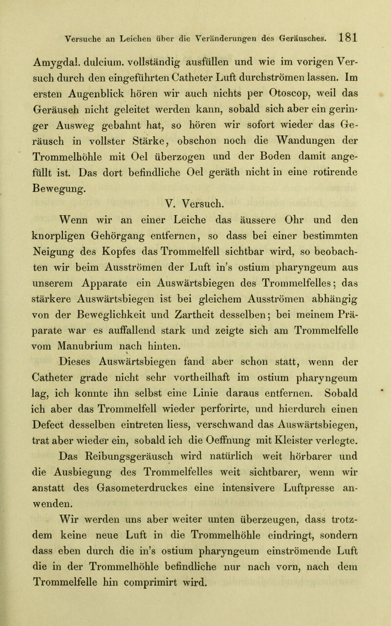 Amygdal. dulcium. vollständig ausfüllen und wie im vorigen Ver- such durch den eingeführten Catheter Luft durchströmen lassen. Im ersten Augenblick hören wir auch nichts per Otoscop, weil das Geräusch nicht geleitet werden kann, sobald sich aber ein gerin- ger Ausweg gebahnt hat, so hören wir sofort wieder das Ge- räusch in vollster Stärke, obschon noch die Wandungen der Trommelhöhle mit Oel überzogen und der Boden damit ange- füllt ist. Das dort befindliche Oel geräth nicht in eine rotirende Bewegung. V. Versuch. Wenn wir an einer Leiche das äussere Ohr und den knorpligen Gehörgang entfernen, so dass bei einer bestimmten Neigung des Kopfes das Trommelfell sichtbar wird, so beobach- ten wir beim Ausströmen der Luft in's ostium pharyngeum aus unserem Apparate ein Auswärtsbiegen des Trommelfelles *, das stärkere Auswärtsbiegen ist bei gleichem Ausströmen abhängig von der Beweglichkeit und Zartheit desselben; bei meinem Prä- parate war es auffallend stark und zeigte sich am Trommelfelle vom Manubrium nach hinten. Dieses Auswärtsbiegen fand aber schon statt, wenn der Catheter grade nicht sehr vortheilhaft im ostium pharyngeum lag, ich konnte ihn selbst eine Linie daraus entfernen. Sobald ich aber das Trommelfell wieder perforirte, und hierdurch einen Defect desselben eintreten Hess, verschwand das Auswärtsbiegen, trat aber wieder ein, sobald ich die Oelfnung mit Kleister verlegte. Das Reibungsgeräusch wird natürlich weit hörbarer und die Ausbiegung des Trommelfelles weit sichtbarer, wenn wir anstatt des Gasometerdruckes eine intensivere Luftpresse an- wenden. Wir werden uns aber weiter unten überzeugen, dass trotz- dem keine neue Luft in die Trommelhöhle eindringt, sondern dass eben durch die in's ostium pharyngeum einströmende Luft die in der Trommelhöhle befindliche nur nach vorn, nach dem Trommelfelle hin comprimirt wird.