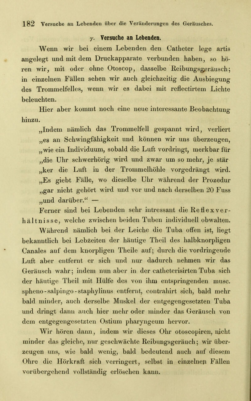 y. Yersuclie an Lebenden. Wenn wir bei einem Lebenden den Catheter lege artis angelegt und mit dem Druckapparate verbunden haben, so hö- ren wir, mit oder ohne Otoscop, dasselbe Reibungsgeräusch; in einzelnen Fällen sehen wir auch gleichzeitig die Ausbiegung des Trommelfelles, wenn wir es dabei mit reflectirtem Lichte beleuchten. Hier aber kommt noch eine neue interessante Beobachtung hinzu. „Indem nämlich das Trommelfell gespannt wird, verliert „es an Schwingfähigkeit und können wir uns überzeugen, „wie ein Individuum, sobald die Luft vordringt, merkbar für „die Uhr schwerhörig wird und zwar um so mehr, je stär „ker die Luft in der Trommelhöhle vorgedrängt wird. „Es giebt Fälle, wo dieselbe Uhr während der Prozedur „gar nicht gehört w^ird und vor und nach derselben 20 Fuss „und darüber.'^ — Ferner sind bei Lebenden sehr intressant die Reflexver- hältnisse, welche zwischen beiden Tuben individuell obwalten. Während nämlich bei der Leiche die Tuba offen ist, liegt bekanntlich bei Lebzeiten der häutige Theil des halbknorpligen Canales auf dem knorpligen Theile auf; durch die vordringende Luft aber entfernt er sich und nur dadurch nehmen wir das Geräusch wahr indem nun aber in der catheterisirten Tuba sich der häutige Theil mit Hülfe des von ihm entspringenden musc. spheno-salpingo-staphylinus entfernt, contrahirt sich, bald mehr bald minder, auch derselbe Muskel der entgegengesetzten Tuba und dringt dann auch hier mehr oder minder das Geräusch von dem entgegengesetzten Ostium pharyngeum hervor. Wir hören dann, indem wir dieses Ohr otoscopiren, nicht minder das gleiche, nur geschwächte Reibungsgeräuch; wir über- zeugen uns, wie bald wenig, bald bedeutend auch auf diesem Ohre die Hörkraft sich verringert, selbst in einzelnem Fällen vorübergehend vollständig erlöschen kann.