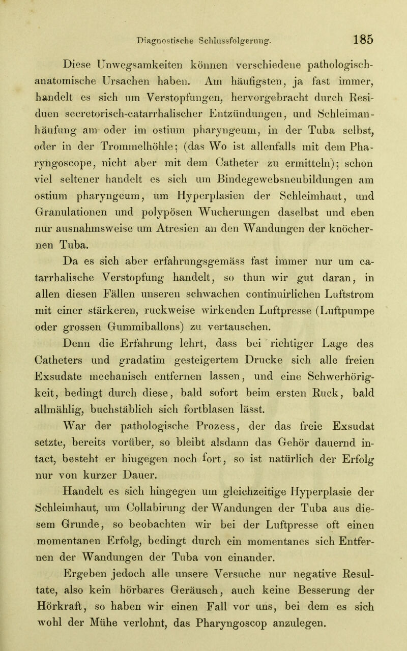 Diese Unwegsamkeiten können verschiedene pathologisch- anatomische Ursachen haben. Am häufigsten, ja fast immer^ handelt es sich nm Verstopfungen^ hervorgebracht durch Resi- duen secretorisch-catarrhalischer Entzündungen, und Schleiman- häufung am oder im ostimn pharyngeum, in der Tuba selbst, oder in der Trommelhöhle; (das Wo ist allenfalls mit dem Pha- ryngoscope, nicht aber mit dem Catheter zu ermitteln); schon viel seltener handelt es sich um Bindegewebsneubildungen am ostium pharyngeum, um Hyperplasien der Schleimhaut, und Granulationen und polypösen Wucherungen daselbst und eben nur ausnahmsweise um Atresien an den Wandungen der knöcher- nen Tuba. Da es sich aber erfahrungsgemäss fast immer nur um ca- tarrhalische Verstopfung handelt, so thun wir gut daran, in allen diesen Fällen unseren schwachen continuirliehen Luftstrom mit einer stärkeren, ruckweise wirkenden Luftpresse (Luftpumpe oder grossen Gummiballons) zu vertauschen. Denn die Erfahrung lehrt, dass bei richtiger Lage des Catheters und gradatim gesteigertem Drucke sich alle freien Exsudate mechanisch entfernen lassen, und eine Schwerhörig- keit, bedingt durch diese, bald sofort beim ersten Ruck, bald allmählig, buchstäblich sich fortblasen lässt. War der pathologische Prozess, der das freie Exsudat setzte, bereits vorüber, so bleibt alsdann das Gehör dauernd in- tact, besteht er hingegen noch fort, so ist natürlich der Erfolg nur von kurzer Dauer. Handelt es sich hingegen um gleichzeitige Hyperplasie der Schleimhaut, um Collabirung der Wandungen der Tuba aus die- sem Grunde, so beobachten wir bei der Luftpresse oft einen momentanen Erfolg, bedingt durch ein momentanes sich Entfer- nen der Wandungen der Tuba von einander. Ergeben jedoch alle unsere Versuche nur negative Resul- tate, also kein hörbares Geräusch, auch keine Besserung der Hörkraft, so haben wir einen Fall vor uns, bei dem es sich wohl der Mühe verlohnt, das Pharyngoscop anzulegen.