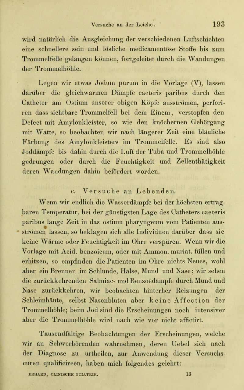 wird natürlich die Ausgleichung der verschiedenen Luftschichten eine schnellere sein und lösliche medicaraentöse Stoffe bis zum Trommelfelle gelangen können, fortgeleitet durch die Wandungen der Trommelhöhle. Legen wir etwas Jodum purum in die Vorlage (V), lassen darüber die gleichwarmen Dämpfe caeteris paribus durch den Catheter am Ostium unserer obigen Köpfe ausströmen, perfori- ren dass sichtbare Trommelfell bei dem Einem, verstopfen den Defect mit Amylonkleister, so wie den knöchernen Gehörgang mit Watte, so beobachten Avir nach längerer Zeit eine bläuliche Färbung des Amylonkleisters im Trommelfelle. Es sind also Joddämpfe bis dahin durch die Luft der Tuba und Trommelhöhle gedrungen oder durch die Feuchtigkeit und Zellenthätigkeit deren Wandungen dahin befördert worden. c. Versuche an Lebenden. Wenn wir endlich die Wasserdämpfe bei der höchsten ertrag- baren Temperatur, bei der günstigsten Lage des Catheters caeteris paribus lange Zeit in das ostium pharyngeum vom Patienten aus- ' strömen lassen, so beklagen sich alle Individuen darüber dass sie keine Wärme oder Feuchtigkeit im Ohre verspüren. Wenn wir die Vorlage mit Acid. benzoicum, oder mit Ammon. muriat. füllen und erhitzen, so empfinden die Patienten im Ohre nichts Neues, wohl aber ein Brennen im Schlünde, Halse, Mund und Nase; wir sehen die zurückkehrenden Salmiac- und Benzoedämpfe durch Mund und Nase zurückkehren, wir beobachten hinterher Reizimgen der Schleimhäute, selbst Nasenbluten aber keine A ffec t i o n der Trommelhöhle; beim Jod sind die Erscheinungen noch intensiver aber die Trommelhöhle wird nach wie vor nicht affictirt. Tausendfältige Beobachtungen der Erscheinungen, welche wir an Schwerhörenden wahrnehmen, deren Uebel sich nach der Diagnose zu urtheilen, zur Anwendung dieser Versuchs- curen qualificireen, haben mich folgendes gelehrt: ERHARD, CLINISCHE OTIATRIE. 13