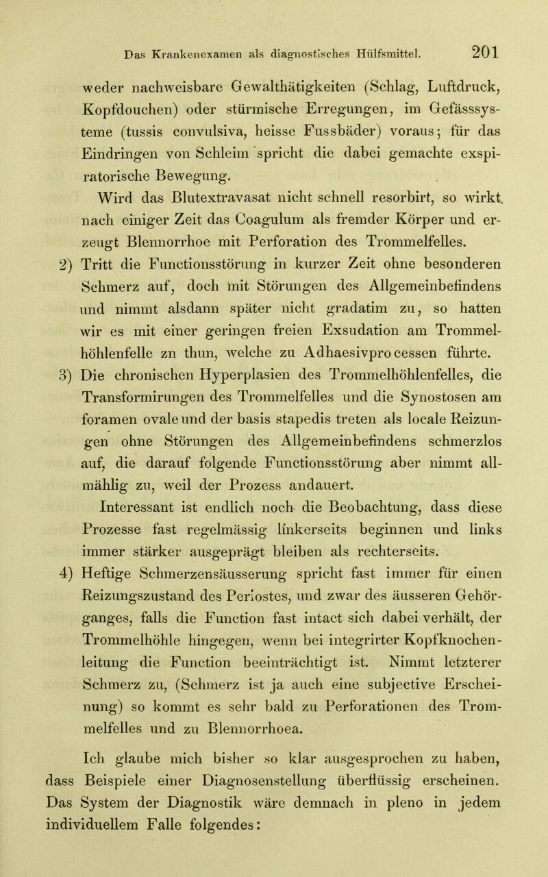 weder nachweisbare Gewalthätigkeiten (Schlag, Luftdruckj Kopfdouchen) oder stürmische Erregungen, im Gefässsys- teme (tussis convulsiva, heisse Fussbäder) voraus; für das Eindringen von Schlehn spricht die dabei gemachte exspi- ratorische Bewegung. Wird das Blutextravasat nicht schnell resorbirt, so wirkt, nach einiger Zeit das Coagulum als fremder Körper und er- zeugt Blennorrhoe mit Perforation des Trommelfelles. 2) Tritt die Functionsstörung in kurzer Zeit ohne besonderen Schmerz auf, doch mit Störungen des Allgemeinbetindens und nimmt alsdann später nicht gradatim zu, so hatten wir es mit einer geringen freien Exsudation am Trommel- höhlenfelle zn thun, welche zu Adhaesivprocessen führte. 3) Die chronischen Hyperplasien des Trommelhöhlenfelles, die Transformirungen des Trommelfelles und die Synostosen am foramen ovale und der basis stapedis treten als locale Reizun- gen ohne Störungen des Allgemeinbefindens schmerzlos auf, die darauf folgende Functionsstörung aber nimmt all- mählig zu, weil der Prozess andauert. Interessant ist endlich noch die Beobachtung, dass diese Prozesse fast regelmässig linkerseits beginnen und links immer stärker ausgeprägt bleiben als rechterseits. 4) Heftige Schmerzensäusserung spricht fast immer für einen Reizungszustand des Periostes, und zwar des äusseren Gehör- ganges, falls die Function fast intact sich dabei verhält, der Trommelhöhle hingegen, wenn bei integrirter Kopfknochen- leitung die Function beeinträchtigt ist. Nimmt letzterer Schmerz zu, (Schmerz ist ja auch eine subjective Erschei- nung) so kommt es sehr bald zu Perforationen des Trom- melfelles und zu Blennorrhoea. Ich glaube mich bisher so klar ausgesprochen zu haben, dass Beispiele einer Diagnosenstellung überflüssig erscheinen. Das System der Diagnostik wäre demnach in pleno in jedem individuellem Falle folgendes: