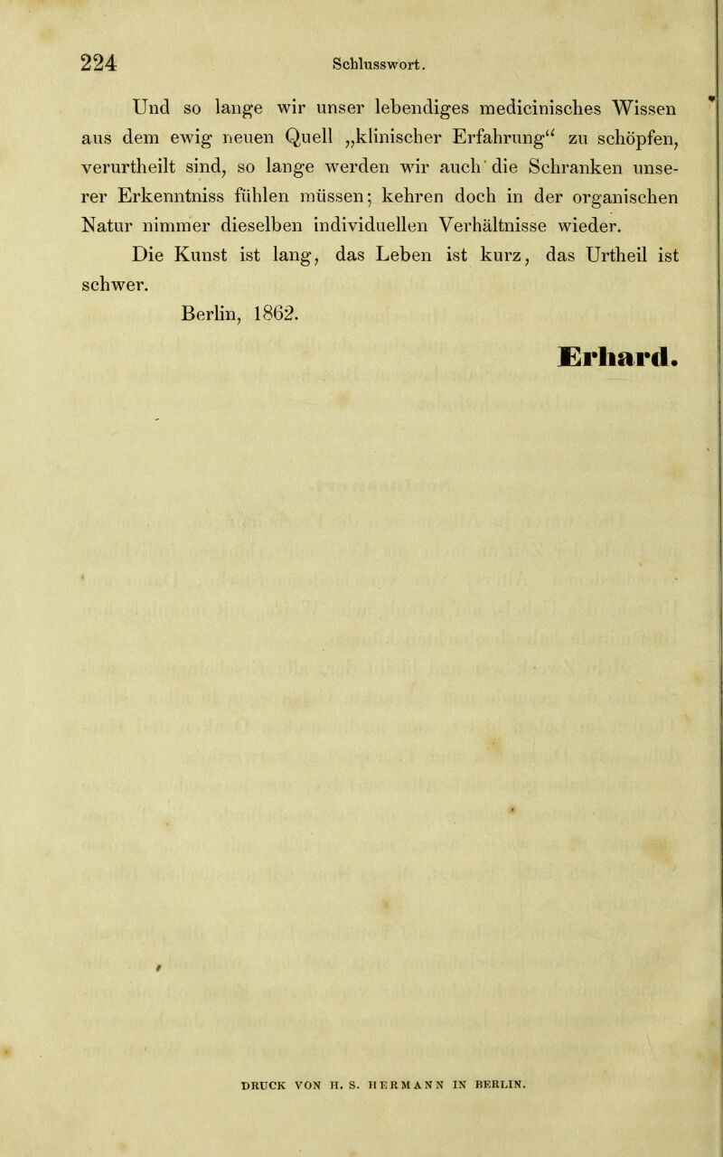 Und so lange wir unser lebendiges medicinisches Wissen aus dem ewig neuen Quell „klinischer Erfahrung'^ zu schöpfen, verurtheilt sind, so lange werden wir auch 'die Schranken unse- rer Erkenntniss fühlen müssen; kehren doch in der organischen Natur nimmer dieselben individuellen Verhältnisse wieder. Die Kunst ist lang, das Leben ist kurz, das Urtheil ist schwer. Berlin, 1862. Erhard. DRUCK VON H. S. HERMANN IN BKRLIN.