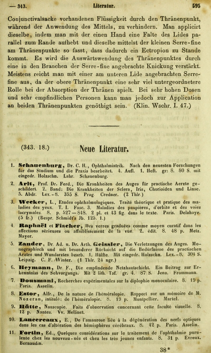 Conjunctivalsacke vorhandenen Flüssigkeit durch den Thränenpunkt, während der Anwendung des Mittels, zu verhindern. Man applicirt dieselbe, indem man mit der einen Hand eine Falte des Lides pa- rallel zum Rande aufhebt und dieselbe mitteist der kleinen Serre-fine am Thränenpunkte so fasst, dass dadurch ein Ectropion zu Stande kommt. Es wird die Auswärtswendung des Thränenpunktes durch eine in den Branchen der Serre-fine angebrachte Knickung verstärkt. Meistens reicht man mit einer am unteren Lide angebrachten Serre- fine aus, da der obere Thränenpunkt eine sehr viel untergeordnetere Rolle bei der Absorption der Thränen spielt. Bei sehr hohen Dosen und sehr empfindlichen Personen kann man jedoch zur Application an beiden Thränenpunkten genöthigt sein. (Klin. Wschr. I. 47.) (343. 18.) ^le„e Literatur. 1. Sclaanenbnrg:, Dr. C. H., Oplithalmiatrik. Nach den neuesten Forschungen für das Studium und die Praxis bearbeitet. 4. Aufl. 1. Heft, gr: 8. 80 S. mit eingedr. Holzschn. Lahr. Schauenburg. 2. Arlt, Prof. Dr. Ferd., Die Krankheiten des Auges für practische Aerzte ge- schildert. 2. Band: Die Krankheiten der Sclera, Iris, Chorioidea und Linse. 5. Abdr. Lex.-8. 355 S. Prag. Credner. (2 Thlr.) 3. WecRer, L., Etudes ophlhalmologiques. Traite theorique et pratique des nia- ladies des yeux. T. I. Fase. 3. Maladies des paupieres, d'orbite et des voies lacrymales. 8. p. 527 — 848. 2 pl. et 43 fig. dans le texte. Paris. Delahaye. (5 fr.) (Bespr. Schmidt's Jb. 125. 1.) 4. Raplaciel et Figeliei*, Des verres graduees comme moyen curatif dans les affections serieuses ou afFaiblissement de la vue. 2. edit. 8, 48 p. Metz. Mayer, 5. Zander, Dr. Ad. u. Dr. Arth. Geisslei*^ Die Verletzungen des Auges. Mo- nographisch und mit besonderer Rücksicht auf die Bedürfnisse des practischen Arztes und Wundarztes bearb. 1. Hälfte, Mit eingedr. Holzschn. Lex.-8» 304 S. Leipzig. C. F. /Winter. (1 Thlr. 24 ngr.) 6. Ileyiiiaiin, Dr. F., Die empfindende Netzhautschicht. Ein Beitrag zur Er- kenntniss des Sehvorgangs. Mit 2 lith. Taf. gr. 4. 87 S. Jena. Frommann. 7. Dowsiiiani, Recherches experimentales sur la diplophie raonoculaire. 8. 19 p. Paris. Asselin. 8. £stOi*9 Alfr., De la nature de I'hemeralopie. Rapport sur un memoire de M. Nozeran, intilul6: de I'hemeralopie. 8. 19 p. Montpellier. Marlel. 9. Ili&tte^ Nauscopie. Faits d'observation concernant celte facuHe visuelle. 8. 12 p. Nantes. Vv, Mellinet. 10. liancereanx, E., De l'amaurose liee ä la d6generation des nerfs optiques dans les cas d'alt6ration des hemispheres cerebraux. 8. 42 p. Paris. Asselin. 11. !Foriill, Ed., Quelques considerations sur le traitenient de l'ophthalmie puru- lente chez les nouveau-nes et chez les tres jeunes enfants. 8. 31 p. Evreux. Bernaudin. 38*