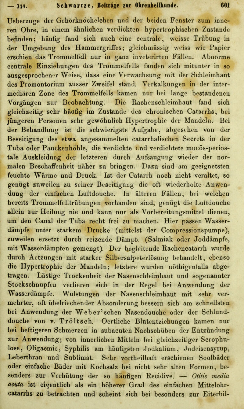 Ueberzuge der Gehörknöchelchen und der beiden Fenster zum inne- ren Ohre, in einem ähnlichen verdickten hypertrophischen Zustande befinden; häufig fand sich auch eine centrale, weisse Trübung in der Umgebung des Hammergriffes; gleichmässig weiss wie Papier erschien das Trommelfell nur in ganz inveterirten Fällen. Abnorme \ centrale Einziehungen des Trommelfells fanden sich mitunter in so ausgesprochener Weise, dass eine Verwachsung mit der Schleimhaut des Promontorium ausser Zweifel stand. Verkalkungen in der inter- mediären Zone des Trommelfells kamen nur bei lange bestandenen Vorgängen zur Beobachtung. Die Rachenschleimhaut fand sich gleichzeitig sehr häufig im Zustande des chronischen Catarrhs, bei jüngeren Personen sehr gewöhnlich Hypertrophie der Mandeln. Bei der Behandlung ist die schwierigste Aufgabe, abgesehen von der Beseitigung des etwa angesammelten catarrhalischen Secrets in der Tuba oder Pauckenhöhle, die verdickte \ nd verdichtete mucös-perios- tale Auskleidung der letzteren durch Aufsaugung wieder der nor- malen Beschaffenheit näher zu bringen. Dazu sind am geeignetsten feuchte Wärme und Druck. Ist der Catarrh noch nicht veraltet, so genügt zuweilen zu seiner Beseitigung die oft wiederholte Anwen- dung der einfachen Luftdouche. In älteren Fällen, bei welchen bereits Trommelfelltrübungen vorhanden sind, genügt die Luftdouche allein zur Heilung nie und kann nur als Vorbereitungsmittel dienen, um den Canal der Tuba recht frei zu machen. Hier passen Wasser- dämpfe unter starkem Drucke (mittelst der Compressionspumpe), zuweilen ersetzt durch reizende Dämpt( (Salmiak oder Joddämpfe, mit Wasserdämpfen gemengt). Der hegleitende Rachencatarrh wurde durch Aetzungen mit starker Silbersalpeterlösung behandelt, ebenso die Hypertrophie der Mandeln; letztere wurden nöthigenfalls abge- tragen. Lästige Trockenheit der Nasenschleimbaut und sogenannter Stockschnupfen verlieren sich in der Regel bei Anwendung der Wasserdämpfe. Wulstungen der Nasenschleimhaut mit sehr ver- mehrter, oft übelriechender Absonderung bessern sich am schnellsten bei Anwendung der Web er'sehen Nasendouche oder der Schlund- douche von v. Tröltsch. Oertliche Blutentziehungen kamen nur bei heftigeren Schmerzen in subacuten Nachschüben der Entzündung zur Anwendung; von innerlichen Mitteln bei gleichzeitiger Scrophu- lose, Oligaemie, Syphilis am häufigsten Jodkalium, Jodeisensyrup, Leberthran und Sublimat. Sehr vortheilhaft erschienen Soolbäder oder einfache Bäder mit Kochsalz bei nicht sehr alten Formen, be- senders zur Verhütung der so häufigen Recidive. — Otitis media acuta ist eigentlich als ein höherer Grad des einfachen Mittelohr- catarrhs zu betrachten und scheint sich bei besonders zur Eiterbil-