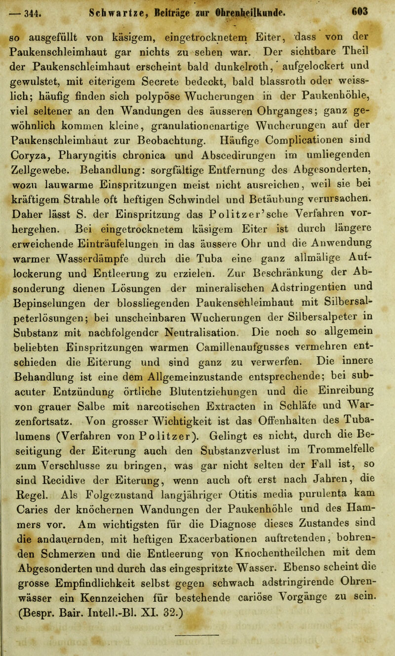 so ausgefüllt von käsigem, eingetrocknetem Eiter, dass von der Paukenschleimhaut gar nichts zu sehen war. Der sichtbare Theil der Paukenschleimhaut erscheint bald dunkelroth,' aufgelockert und gewulstet, mit eiterigem Secrete bedeckt, bald blassroth oder weiss- lich; häufig finden sich polypöse Wucherungen in der Paukenhöhle, viel seltener an den Wandungen des äusseren Ohrganges; ganz ge- wöhnlich kommen kleine, granulationenartige Wucherungen auf der Paukenschleimhaut zur Beobachtung. Häufige Complicationen sind Coryza, Pharyngitis chronica und Abscedirungen im umliegenden Zellgewebe. Behandlung: sorgfältige Entfernung des Abgesonderten, wozu lauwarme Einspritzungen meist nicht ausreichen, weil sie bei kräftigem Strahle oft heftigen Schwindel und Betäubung verursacheii. Daher lässt S. der Einspritzung das Politzer'sche Verfahren vor- hergehen. Bei eingetrocknetem käsigem Eiter ist durch längere erweichende Einträufelungen in das äussere Ohr und die Anwendung warmer Wasserdämpfe durch die Tuba eine ganz allmäiige Auf- lockerung und Entleerung zu erzielen. Zur Beschränkung der Ab- sonderung dienen Lösungen der mineralischen Adstringentien und Bepinselungen der biossliegenden Paukenschleimhaut mit Sübersal- peterlösungen; bei unscheinbaren Wucherungen der Silbersalpeter in Substanz mit nachfolgender Neutralisation, Die noch so allgemein beliebten Einspritzungen warmen Camillenaufgusses vermehren ent- schieden die Eiterung und sind ganz zu verwerfen. Die innere Behandlung ist eine dem Allgemeinzustande entsprechende; bei sub- acuter Entzündung örtliche Blutentziehungen und die Einreibung von grauer Salbe mit narcotischen Extracten in Schläfe und War- zenfortsatz. Von grosser Wichtigkeit ist das Offenhalten des Tuba- lumens (Verfahren von Politzer). Gelingt es nicht, durch die Be- seitigung der Eiterung auch den Substanzverlust im Trommelfelle zum Verschlusse zu bringen, was gar nicht selten der Fall ist, so sind Recidive der Eiterung, wenn auch oft erst nach Jahren, die Regel. Ais Folgezustand langjähriger Otitis media purulenta kam Caries der knöchernen Wandungen der Paukenhöhle und des Ham- mers vor. Am wichtigsten für die Diagnose dieses Zustandes sind die andauernden, mit heftigen Exacerbationen auftretenden, bohren- den Schmerzen und die Entleerung von Knochentheilchen mit dem Abgesonderten und durch das eingespritzte Wasser. Ebenso scheint die grosse Empfindlichkeit selbst gegen schwach adstringirende Ohren- wässer ein Kennzeichen für bestehende cariöse Vorgänge zu sein. (Bespr. Bair. Intel).-Bl. XL 32.)