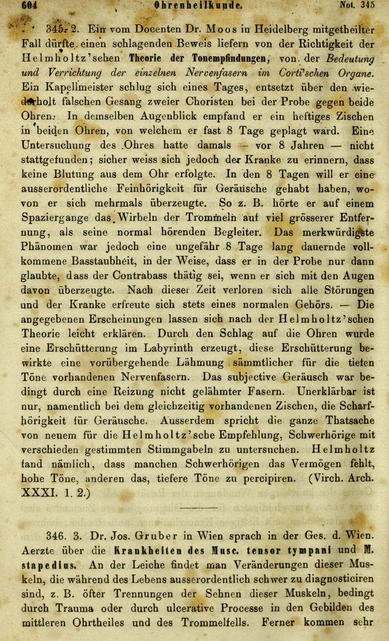 - ' 345.r 2. Ein- vom Docenten Dr. Moos in Heidelberg mitgetheilter Fall dürfte < einen schlagenden Beweis liefern von der Richtigkeit der He Imholtz'sehen Theorie der Tonempiindungen; von, ^qx Bedeutung und Verrichtung der einzelnen Nervenfasern im Corti'sehen Organe. Ein Kapellmeister schlug sich eines^ Tages, entsetzt über den wie- diHiholt falschen Gesang zweier Choristen bei der Probe gegen beide Ohren.' In demselben Augenblick empfand er ein heftiges Zischen in beiden Ohren, von welchem er fast 8 Tage geplagt ward. Eine Untersuchung des .Ohres hatte damals - vor 8 Jahren — nicht stattgefunden; sicher weiss sich jedoch dei* Kranke zu erinnern, dass keine Blutung aus dem Ohr erfolgte. In den 8 Tagen will er eine ausserordentliche Feinhörigkeit für Geräusche gehabt haben, wo- von er sich mehrmals überzeugte. So z. B. hörte er auf einem Spaziergange das ^Wirbeln der Trommeln auf viel grösserer Entfer- nung, als seine normal hörenden Begleiter. Das merkwürdi^te Phänomen war jedoch eine ungefähr 8 Tage lang dauernde voll- kommene Basstaubheit, in der Weise, dass er in der Probe nur dann glaubte, dass der Contrabass thätig sei, wenn er sich mit den Augen davon überzeugte. Nach dieser Zeit verloren sich alle Störungen und der Kranke erfreute sich stets eines normalen Gehörs. — Die angegebenen Erscheinungen lassen sich nach der HelmhoItz'sehen Theorie leicht erklären. Durch den Schlag auf die Ohren wurde eine Erschütterung im Labyrinth erzeugt, diese Erschütterung be- wirkte eine vorübergehende Lähmung sämmtlicher für die tiefen Töne vorhandenen Nervenfasern. Das subjective Geräusch war be- dingt durch eine Reizung nicht gelähmter Fasern. Unerklärbar ist nur, namentlich bei dem gleichzeitig vorhandenen Zischen, die Scharf- hörigkeit für Geräusche. Ausserdem spricht die ganze Thatsache von neuem für die Helmholtz'sehe Empfehlung, Schwerhörige mit verschieden gestimmten Stimmgabeln zu untersuchen. Helmholtz fand nämlich, dass manchen Schwerhörigen das Vermögen fehlt, hohe Töne, anderen das, tiefere Töne zu percipiren. (Virch. Arch. XXXI. 1. 2.) 346. 3. Dr. Jos. Gruber in Wien sprach in der Ges. d. Wien. Aerzte über die Krankheiten des üuse. tensor tympani und III. stapedius. An der Leiche findet man Veränderungen dieser Mus- keln, die während des Lebens ausserordentlich schwer zu diagnosticiren sind, z. B. öfter Trennungen der Sehnen dieser Muskeln, bedingt durch Trauma oder durch ulcerative Processe in den Gebilden des mittleren Ohrtheiles und des Trommelfells. Ferner kommen sehr