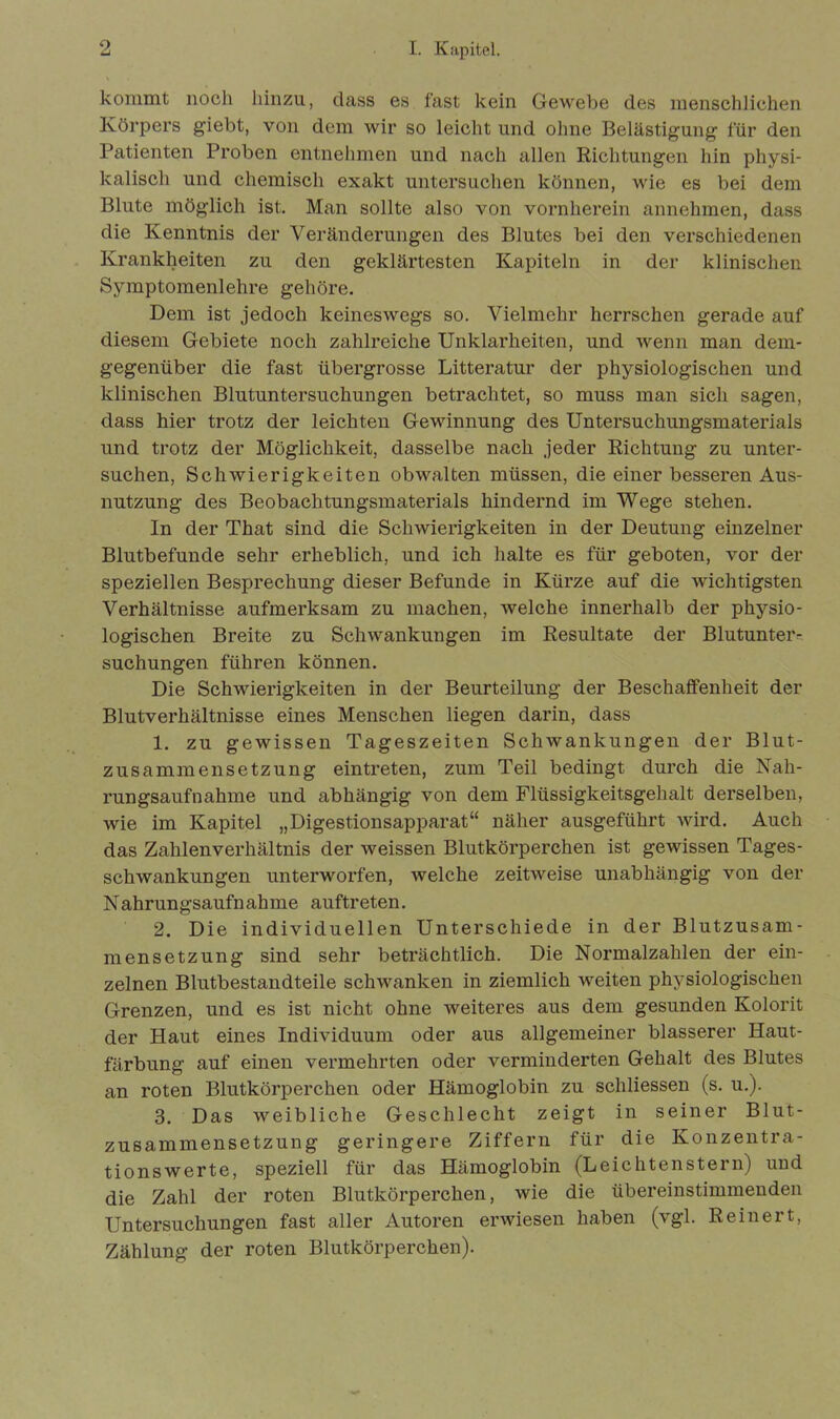 kommt noch hinzu, dass es fast kein Gewebe des menschlichen Körpers giebt, von dem wir so leicht und ohne Belästigung für den Patienten Proben entnehmen und nach allen Richtungen hin physi- kalisch und chemisch exakt untersuchen können, wie es bei dem Blute möglich ist. Man sollte also von vornherein annehmen, dass die Kenntnis der Veränderungen des Blutes bei den verschiedenen Krankheiten zu den geklärtesten Kapiteln in der klinischen Symptomenlehre gehöre. Dem ist jedoch keineswegs so. Vielmehr herrschen gerade auf diesem Gebiete noch zahlreiche Unklarheiten, und wenn man dem- gegenüber die fast übergrosse Litteratur der physiologischen und klinischen Blutuntersuchungen betrachtet, so muss man sich sagen, dass hier trotz der leichten Gewinnung des Untersuchungsmaterials und trotz der Möglichkeit, dasselbe nach jeder Richtung zu unter- suchen, Schwierigkeiten obwalten müssen, die einer besseren Aus- nutzung des Beobachtungsmaterials hindernd im Wege stehen. In der That sind die Schwierigkeiten in der Deutung einzelner Blutbefunde sehr erheblich, und ich halte es für geboten, vor der speziellen Besprechung dieser Befunde in Kürze auf die wichtigsten Verhältnisse aufmerksam zu machen, welche innerhalb der physio- logischen Breite zu Schwankungen im Resultate der Blutunter- suchungen führen können. Die Schwierigkeiten in der Beurteilung der Beschaffenheit der Blutverhältnisse eines Menschen liegen darin, dass 1. zu gewissen Tageszeiten Schwankungen der Blut- zusammensetzung eintreten, zum Teil bedingt durch die Nah- rungsaufnahme und abhängig von dem Flüssigkeitsgehalt derselben, wie im Kapitel „Digestionsapparat“ näher ausgeführt wird. Auch das Zahlenverhältnis der weissen Blutkörperchen ist gewissen Tages- schwankungen unterworfen, welche zeitweise unabhängig von der Nahrungsaufnahme auftreten. 2. Die individuellen Unterschiede in der Blutzusam- mensetzung sind sehr beträchtlich. Die Normalzahlen der ein- zelnen Blutbestandteile schwanken in ziemlich weiten physiologischen Grenzen, und es ist nicht ohne weiteres aus dem gesunden Kolorit der Haut eines Individuum oder aus allgemeiner blässerer Haut- färbung auf einen vermehrten oder verminderten Gehalt des Blutes an roten Blutkörperchen oder Hämoglobin zu schliessen (s. u.). 3. Das weibliche Geschlecht zeigt in seiner Blut- zusammensetzung geringere Ziffern für die Konzentra- tionswerte, speziell für das Hämoglobin (LeichtenStern) und die Zahl der roten Blutkörperchen, wie die übereinstimmenden Untersuchungen fast aller Autoren erwiesen haben (vgl. Reinert, Zählung der roten Blutkörperchen).