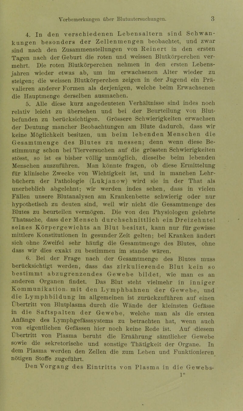 4. In den verschiedenen Lebensaltern sind Schwan- kungen besonders der Zellenmengen beobachtet, und zwar sind nach den Zusammenstellungen von Reinert in den ersten Tagen nach der Geburt die roten und weissen Blutkörperchen ver- mehrt. Die roten Blutkörperchen nehmen in den ersten Lebens- jahren wieder etwas ab, um im erwachsenen Alter wieder zu steigen; die weissen Blutkörperchen zeigen in der Jugend ein Prä- valieren anderer Formen als derjenigen, welche beim Erwachsenen die Hauptmenge derselben ausmachen. 5. Alle diese kurz angedeuteten Verhältnisse sind indes noch relativ leicht zu übersehen und bei der Beurteilung von Blut- befunden zu berücksichtigen. Grössere Schwierigkeiten erwachsen der Deutung mancher Beobachtungen am Blute dadurch, dass wir keine Möglichkeit besitzen, um beim lebenden Menschen die Gesamtmenge des Blutes zu messen; denn wenn diese Be- stimmung schon bei Tierversuchen auf die grössten Schwierigkeiten stösst, so ist es bisher völlig unmöglich, dieselbe beim lebenden Menschen auszuführen. Man könnte fragen, ob diese Ermittelung für klinische Zwecke von Wichtigkeit ist, und in manchen Lehr- büchern der Pathologie (Lukjanow) wird sie in der That als unerheblich abgelehnt; wir werden indes sehen, dass in vielen Fällen unsere Blutanalysen am Krankenbette schwierig oder nur hypothetisch zu deuten sind, weil wir nicht die Gesamtmenge des Blutes zu beurteilen vermögen. Die von den Physiologen gelehrte Thatsaclie, dass der Mensch durchschnittlich ein Dreizehntel seines Körpergewichts an Blut besitzt, kann nur für gewisse mittlere Konstitutionen in gesunder Zeit gelten; bei Kranken ändert sich ohne Zweifel sehr häufig die Gesamtmenge des Blutes, ohne dass wir dies exakt zu bestimmen im stände wären. 6. Bei der Frage nach der Gesamtmenge des Blutes muss berücksichtigt werden, dass das zirkulierende Blut kein so bestimmt abzugrenzendes Gewebe bildet, wie man es an anderen Organen findet. Das Blut steht vielmehr in inniger Kommunikation, mit den Lymphbahnen der Gewebe, und die Lymphbildung im allgemeinen ist zurückzuführen auf einen Übertritt von Blutplasma durch die Wände der kleinsten Gefässe in die Saftspalten der Gewebe, welche man als die ersten Anfänge des Lymphgefässsystems zu betrachten hat, wenn auch von eigentlichen Gefässen hier noch keine Rede ist. Auf diesem Übertritt von Plasma beruht die Ernährung sämtlicher Gewebe sowie die sekretorische und sonstige Thätigkeit der Organe. In dem Plasma werden den Zellen die zum Leben und Funktionieren nötigen Stoffe zugeführt. Den Vorgang des Eintritts von Plasma in die Gewebs- 1*