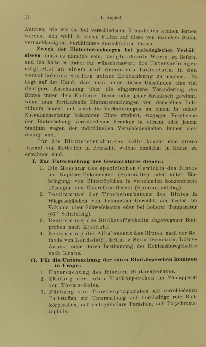 Autoren, wie wir sie bei verschiedenen Krankheiten kennen lernen werden, sich wohl in vielen Fällen auf diese von manchen Seiten vernachlässigten Verhältnisse zurückführen lassen. Zweck der Blutuntersuchungen bei pathologischen Verhält- nissen muss es nämlich sein, vergleichende Werte zu liefern, und ich halte es daher für wünschenswert, die Untersuchungen möglichst an einem und demselben Individuum in den verschiedenen Stadien seiner Erkrankung zu machen. Es liegt auf der Hand, dass man unter diesen Umständen eine viel richtigere Anschauung über die eingetretene Veränderung des Blutes unter dem Einflüsse dieser oder jener Krankheit gewinnt, wenn man fortlaufende Blutuntersuchungen von demselben Indi- viduum macht und somit die Veränderungen an einem in seiner Zusammensetzung bekannten Blute studiert, wogegen Vergleiche der Blutmischung verschiedener Kranker in diesem oder jenem Stadium wegen der individuellen Verschiedenheiten immer viel- deutig sind. Für die Blutuntersuchungen selbt kommt eine grosse Anzahl von Methoden in Betracht, welche zunächst in Kürze zu erwähnen sind. I. Zur Untersuchung des Gesamtblutes dienen: 1. Die Messung des spezifischen Gewichts des Blutes im Kapillar-Pyknometer (Schmaltz) oder unter Ein- bringung von Blutströpfchen in verschieden konzentrierte Lösungen von Chloroform-Benzol (Hammerschlag). 2. Bestimmung der Trockensubstanz des Blutes in Wiegeschälchen von bekanntem Gewicht, am besten im Vakuum über Schwefelsäure oder bei höherer Temperatur (67° Stintzing). 3. Bestimmung des Stickstoffgehalts abgewogener Blut- proben nach Kjeldahl. 4. Bestimmung der Alkalescenz des Blutes nach der Me- thode von Landois(2), Schultz-Schultzenstein, Löwy- Zuntz, oder durch Bestimmung des Kohlensäuregehaltes nach Kraus. II. Für die-Untersuchung der roten Blutkörperchen kommen in Frage: 1. Untersuchung des frischen Blutpräparates. 2. Zählung der roten Blutkörperchen im Zählapparat von Thoma-Zeiss. 3. Färbung von Trockenpräparaten mit verschiedenen Farbstoffen zur Untersuchung auf kernhaltige rote Blut- körperchen, auf endoglobuläre Parasiten, auf Polychroma- tophilie.