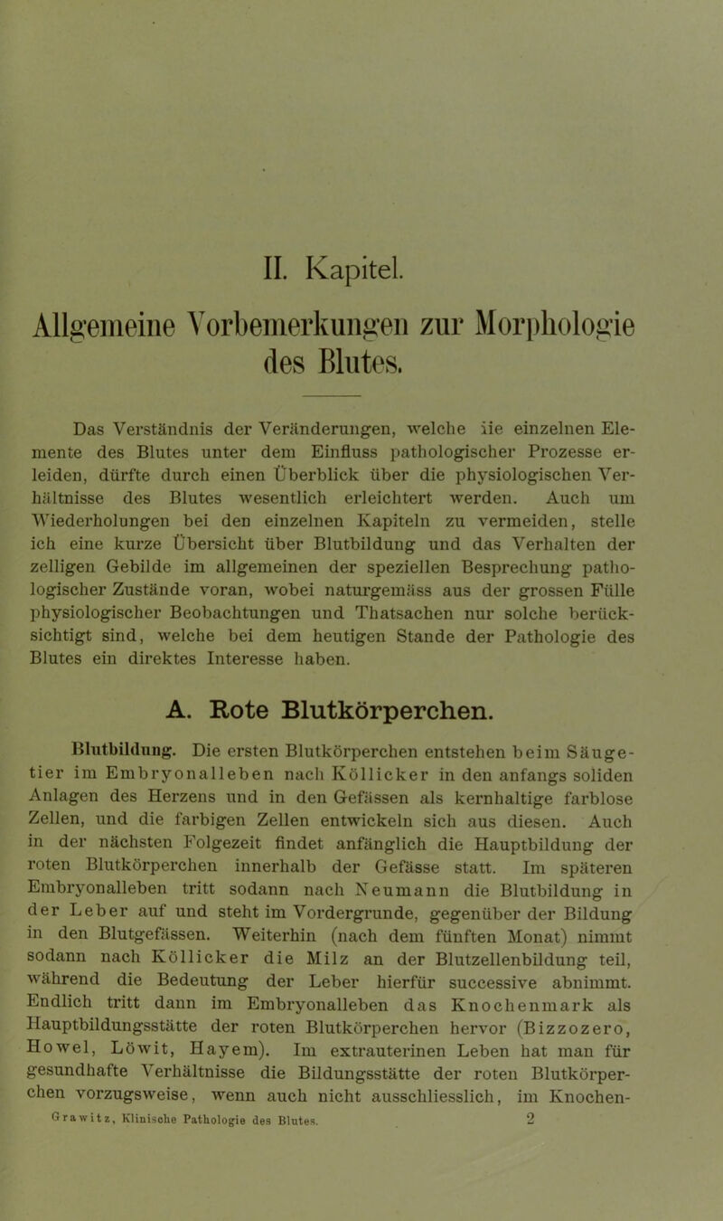 Allgemeine Vorbemerkungen zur Morphologie des Blutes. Das Verständnis der Veränderungen, welche iie einzelnen Ele- mente des Blutes unter dem Einfluss pathologischer Prozesse er- leiden, dürfte durch einen Überblick über die physiologischen Ver- hältnisse des Blutes wesentlich erleichtert werden. Auch um Wiederholungen bei den einzelnen Kapiteln zu vermeiden, stelle ich eine kurze Übersicht über Blutbildung und das Verhalten der zelligen Gebilde im allgemeinen der speziellen Besprechung patho- logischer Zustände voran, wobei naturgemäss aus der grossen Fülle physiologischer Beobachtungen und Thatsachen nur solche berück- sichtigt sind, welche bei dem heutigen Stande der Pathologie des Blutes ein direktes Interesse haben. A. Rote Blutkörperchen. Blutbildung. Die ersten Blutkörperchen entstehen beim Säuge- tier im Embryonalleben nach Köllicker in den anfangs soliden Anlagen des Herzens und in den Gefässen als kernhaltige farblose Zellen, und die farbigen Zellen entwickeln sich aus diesen. Auch in der nächsten Folgezeit findet anfänglich die Hauptbildung der roten Blutkörperchen innerhalb der Gefässe statt. Im späteren Embryonalleben tritt sodann nach Neumann die Blutbildung in der Leber auf und steht im Vordergründe, gegenüber der Bildung in den Blutgefässen. Weiterhin (nach dem fünften Monat) nimmt sodann nach Köllicker die Milz an der Blutzellenbildung teil, während die Bedeutung der Leber hierfür successive abnimmt. Endlich tritt dann im Embryonalleben das Knochenmark als Hauptbildungsstätte der roten Blutkörperchen hervor (Bizzozero, Howel, Löwit, Hayem). Im extrauterinen Leben hat man für gesundhafte Verhältnisse die Bildungsstätte der roten Blutkörper- chen vorzugsweise, wenn auch nicht ausschliesslich, im Knochen- Grawitz, Klinische Pathologie des Blutes. 2