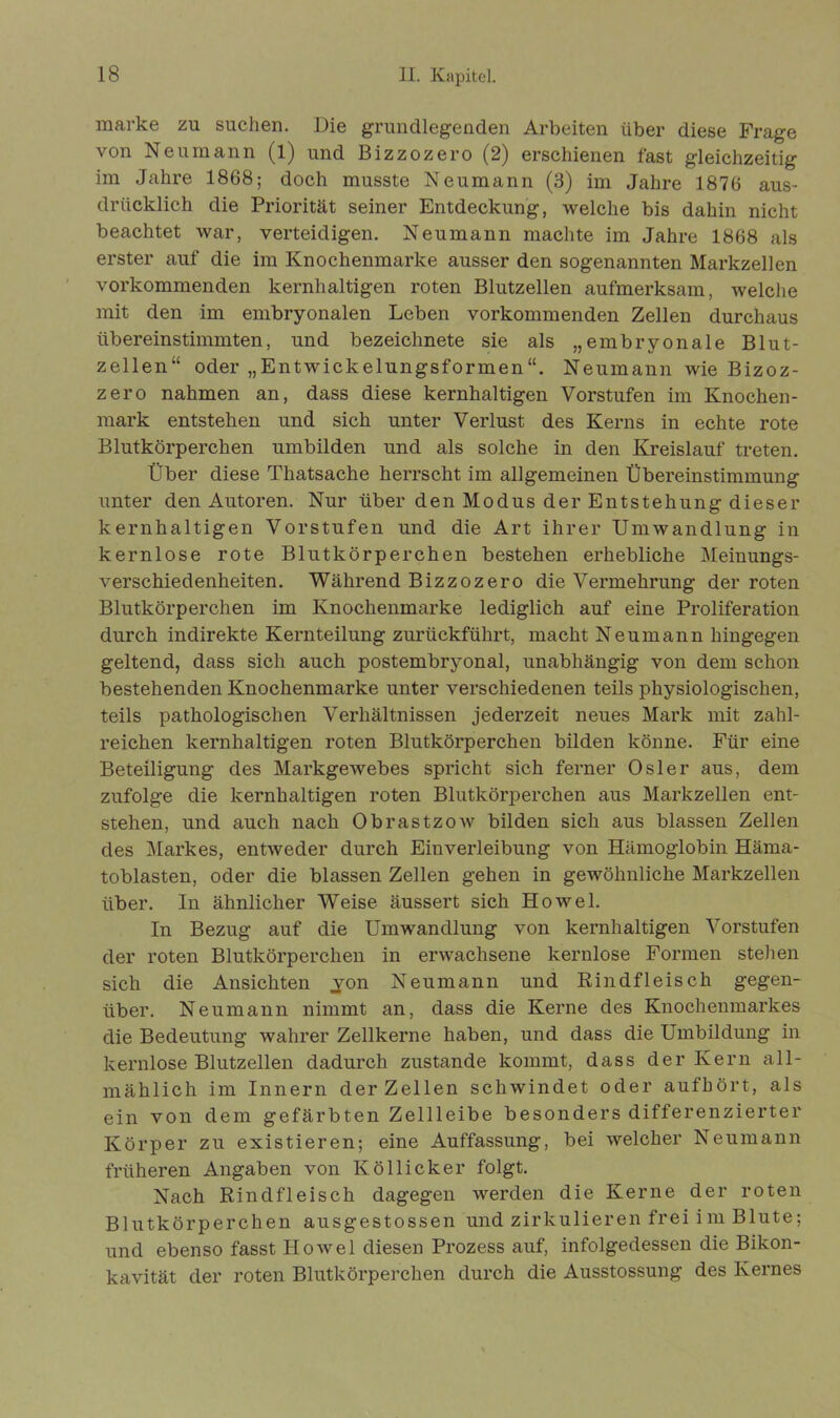 marke zu suchen. Die grundlegenden Arbeiten über diese Frage von Neumann (l) und Bizzozero (2) erschienen fast gleichzeitig im Jahre 1868; doch musste Neumann (3) im Jahre 1876 aus- drücklich die Priorität seiner Entdeckung, welche bis dahin nicht beachtet war, verteidigen. Neumann machte im Jahre 1868 als erster auf die im Knochenmarke ausser den sogenannten Markzellen vorkommenden kernhaltigen roten Blutzellen aufmerksam, welche mit den im embryonalen Leben vorkommenden Zellen durchaus übereinstimmten, und bezeichnete sie als „embryonale Blut- zellen“ oder „Entwickelungsformen“. Neumann wie Bizoz- zero nahmen an, dass diese kernhaltigen Vorstufen im Knochen- mark entstehen und sich unter Verlust des Kerns in echte rote Blutkörperchen umbilden und als solche in den Kreislauf treten. Über diese Thatsache herrscht im allgemeinen Übereinstimmung unter den Autoren. Nur über den Modus der Entstehung dieser kernhaltigen Vorstufen und die Art ihrer Umwandlung in kernlose rote Blutkörperchen bestehen erhebliche Meinungs- verschiedenheiten. Während Bizzozero die Vermehrung der roten Blutkörperchen im Knochenmarke lediglich auf eine Proliferation durch indirekte Kernteilung zurückführt, macht Neumann hingegen geltend, dass sich auch postembryonal, unabhängig von dem schon bestehenden Knochenmarke unter verschiedenen teils physiologischen, teils pathologischen Verhältnissen jederzeit neues Mark mit zahl- reichen kernhaltigen roten Blutkörperchen bilden könne. Für eine Beteiligung des MarkgeAvebes spricht sich ferner Osler aus, dem zufolge die kernhaltigen roten Blutkörperchen aus Markzellen ent- stehen, und auch nach ObrastzoAv bilden sich aus blassen Zellen des Markes, entAveder durch Einverleibung von Hämoglobin Häma- toblasten, oder die blassen Zellen gehen in gewöhnliche Markzellen über. In ähnlicher Weise äussert sich Howel. In Bezug auf die Umwandlung von kernhaltigen Vorstufen der roten Blutkörperchen in envaehsene kernlose Formen stellen sich die Ansichten ,yon Neumann und Rindfleisch gegen- über. Neumann nimmt an, dass die Kerne des Knochenmarkes die Bedeutung wahrer Zellkerne haben, und dass die Umbildung in kernlose Blutzellen dadurch zustande kommt, dass der Kern all- mählich im Innern der Zellen schwindet oder aufhört, als ein von dem gefärbten Zellleibe besonders differenzierter Körper zu existieren; eine Auffassung, bei AArelcher Neumann früheren Angaben von Ivöllicker folgt. Nach Rindfleisch dagegen werden die Kerne der roten Blutkörperchen ausgestossen und zirkulieren frei im Blute; und ebenso fasst Howel diesen Prozess auf, infolgedessen die Bikon- kavität der roten Blutkörperchen durch die Ausstossung des Kernes