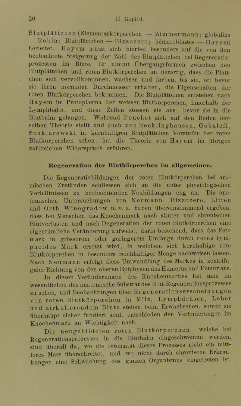 Blutplättchen (Elementarkörperchen — Zimmermann; globulins — Robin; Blutplättchen — Bizzozero; hematoblastes — Hayem) herleitet. Hayem stützt sich hierbei besonders auf die von ihm beobachtete Steigerung der Zahl der Blutplättchen bei Regenerativ- prozessen im Blute. Er nimmt Übergangsformen zwischen den Blutplättchen und roten Blutkörperchen an derartig, dass die Plätt- chen sich vervollkommnen, wachsen und färben, bis sie, oft bevor sie ihren normalen Durchmesser erhalten, die Eigenschaften der roten Blutkörperchen bekommen. Die Blutplättchen entstehen nach Hayem im Protoplasma der weissen Blutkörperchen, innerhalb der Lymphbahn, und diese Zellen stossen sie aus, bevor sie in die Blutbahn gelangen. Während Pouch et sich auf den Boden der- selben Theorie stellt und auch von Recklinghausen, Gobuleff, Schklarewski in kernhaltigen Blutplättchen Vorstufen der roten Blutkörperchen sehen, hat die Theorie von Hayem im übrigen zahlreichen Widerspruch erfahren. Regeneration der Blutkörperchen im allgemeinen. Die Regenerativbildungen der roten Blutkörperchen bei anä- mischen Zuständen schliessen sich an die unter physiologischen Verhältnissen zu beobachtenden Neubildungen eng an. Die ana- tomischen Untersuchungen von Neu mann, Bizzozero, Litten und Orth, Winogradow u. v. a. haben übereinstimmend ergeben, dass bei Menschen das Knochenmark nach akuten und chronischen Blutverlusten und nach Degeneration der roten Blutkörperchen eine eigentümliche Veränderung aufweist, darin bestehend, dass das Fett- mark in grösserem oder geringerem Umfange durch rotes lym- p hoi des Mark ersetzt wird, in welchem sich kernhaltige rote Blutkörperchen in besonders reichhaltiger Menge nachweisen lassen. Nach Neumann erfolgt diese Umwandlung des Markes in zentrifu- galer Richtung von den oberen Epiphysen des Humerus und Femur aus. In diesen Veränderungen des Knochenmarkes hat man im wesentlichen das anatomische Substrat des Blut-Regenerationsprozesses zu sehen, und Beobachtungen über Regenerationserscheinungen von roten Blutkörperchen in Milz, Lymphdrüsen, Leber und zirkulierendem Blute stehen beim Erwachsenen, soweit sie überhaupt sicher fundiert sind, entschieden den Veränderungen im Knochenmark an Wichtigkeit nach. Die neugebildeten roten Blutkörperchen, welche bei Regenerationsprozessen in die Blutbahn eingeschwemmt werden, sind überall da, wo die Intensität dieses Prozesses nicht ein mitt- leres Mass überschreitet, und wo nicht durch chronische Eikian- kungen eine Schwächung des ganzen Organismus eingetreten ist,