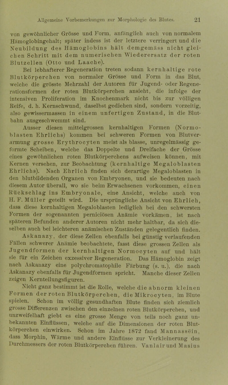 von gewöhnlicher Grösse und Form, anfänglich auch von normalem Hämoglobingehalt; später indess ist der letztere verringert und die Neubildung des Hämoglobins hält demgemäss nicht glei- chen Schritt mit dem numerischen Wiederersatz der roten Blutzellen (Otto und Laache). Bei lebhafterer Regeneration treten sodann kernhaltige rote Blutkörperchen von normaler Grösse und Form in das Blut, welche die grösste Mehrzahl der Autoren für Jugend- oder Regene- rationsformen der roten Blutkörperchen ansieht, die infolge der intensiven Proliferation im Knochenmark nicht bis zur völligen Reife, d. h. Kernschwund, daselbst gediehen sind, sondern vorzeitig, also gewissermassen in einem unfertigen Zustand, in die Blut- bahn ausgeschwemmt sind. Ausser diesen mittelgrossen kernhaltigen Formen (Normo- blasten Ehrlichs) kommen bei schweren Formen von Blutver- armung grosse Erythrocyten meist als blasse, unregelmässig ge- formte Scheiben, welche das Doppelte und Dreifache der Grösse eines gewöhnlichen roten Blutkörperchens aufweisen können, mit Kernen versehen, zur Beobachtung (kernhaltige Megaloblasten Ehrlichs). Nach Ehrlich finden sich derartige Megaloblasten in den blutbildenden Organen von Embryonen, und sie bedeuten nach diesem Autor überall, wo sie beim Erwachsenen Vorkommen, einen Rückschlag ins Embryonale, eine Ansicht, welche auch von H. F. Müller geteilt wird. Die ursprüngliche Ansicht von Ehrlich, dass diese kernhaltigen Megaloblasten lediglich bei den schwersten Formen der sogenannten perniciösen Anämie vorkämen, ist nach späteren Befunden anderer Autoren nicht mehr haltbar, da sich die- selben auch bei leichteren anämischen Zuständen gelegentlich finden. Askanazy, der diese Zellen ebenfalls bei günstig verlaufenden Fällen schwerer Anämie beobachtete, fasst diese grossen Zellen als Jugendformen der kernhaltigen Normocyten auf und hält sie für ein Zeichen exzessiver Regeneration. Das Hämoglobin zeigt nach Askanazy eine polychromatophile Färbung (s. u.), die nach Askanazy ebenfalls für Jugendformen spricht. Manche dieser Zellen zeigen Kernteilungsfiguren. Nicht ganz bestimmt ist die Rolle, welche die abnorm kleinen Formen der roten Blutkörperchen, die Mikrocyten, im Blute spielen. Schon im völlig gesundhaften Blute linden sich ziemlich grosse Differenzen zwischen den einzelnen roten Blutkörperchen, und unzweifelhaft giebt es eine grosse Menge von teils noch ganz un- bekannten Einflüssen, welche auf die Dimensionen der roten Blut- körperchen einwirken. Schon im Jahre 1872 fand Mannassein, dass Morphin, Wärme und andere Einflüsse zur Verkleinerung des Durchmessers der roten Blutkörperchen führen. Vanlairund Masius