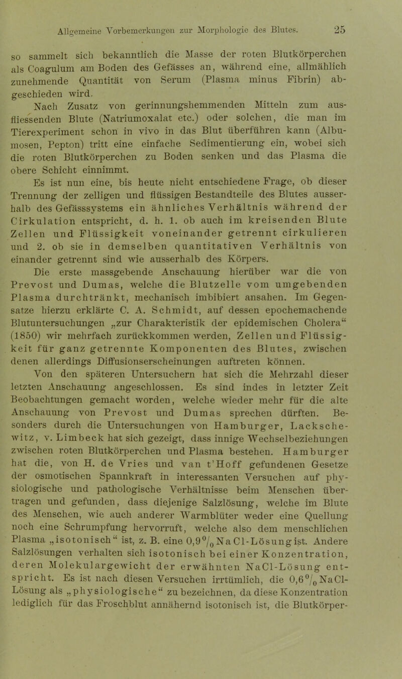 so sammelt sich bekanntlich die Masse der roten Blutkörperchen als Coagulum am Boden des Gefässes an, während eine, allmählich zunehmende Quantität von Serum (Plasma minus Fibrin) ab- geschieden wird. Nach Zusatz von gerinnungshemmenden Mitteln zum aus- fliessenden Blute (Natriumoxalat etc.) oder solchen, die man im Tierexperiment schon in vivo in das Blut überführen kann (Albu- mosen, Pepton) tritt eine einfache Sedimentierung ein, wobei sich die roten Blutkörperchen zu Boden senken und das Plasma die obere Schicht einnimmt. Es ist nun eine, bis heute nicht entschiedene Frage, ob dieser Trennung der zelligen und flüssigen Bestandteile des Blutes ausser- halb des Gefässsystems ein ähnliches Verhältnis während der Cirkulation entspricht, d. h. 1. ob auch im kreisenden Blute Zellen und Flüssigkeit voneinander getrennt cirkulieren und 2. ob sie in demselben quantitativen Verhältnis von einander getrennt sind Avie ausserhalb des Körpers. Die erste massgebende Anschauung hierüber war die von Prevost und Dumas, welche die Blutzelle vom umgebenden Plasma durch trän kt, mechanisch imbibiert ansahen. Im Gegen- sätze hierzu erklärte C. A. Schmidt, auf dessen epochemachende Blutuntersuchungen „zur Charakteristik der epidemischen Cholera“ (1850) wir mehrfach zurückkommen werden, Zellen und Flüssig- keit für ganz getrennte Komponenten des Blutes, zwischen denen allerdings Diffusionserscheinungen auftreten können. Von den späteren Untersuchern hat sich die Mehrzahl dieser letzten Anschauung angeschlossen. Es sind indes in letzter Zeit Beobachtungen gemacht worden, welche wieder mehr für die alte Anschauung von Prevost und Dumas sprechen dürften. Be- sonders durch die Untersuchungen von Hamburger, Lack sch e- witz, v. Limbeck hat sich gezeigt, dass innige Wechselbeziehungen zwischen roten Blutkörperchen und Plasma bestehen. Hamburger hat die, von H. de Vries und van t’Hoff gefundenen Gesetze der osmotischen Spannkraft in interessanten Versuchen auf phy- siologische und pathologische Verhältnisse beim Menschen über- tragen und gefunden, dass diejenige Salzlösung, welche im Blute des Menschen, wie auch anderer Warmblüter weder eine Quellung noch eine Schrumpfung hervorruft, welche also dem menschlichen Plasma „isotonisch“ ist, z. B. eine 0,9°/0Na Cl-Lösungist. Andere Salzlösungen verhalten sich isotonisch bei einer Konzentration, deren Molekulargewicht der erwähnten NaCl-Lösung ent- spricht. Es ist nach diesen Versuchen irrtümlich, die 0,6°/0NaCl- Lösung als „physiologische“ zu bezeichnen, da diese Konzentration lediglich für das Froschblut annähernd isotonisch ist, die Blutkörper-