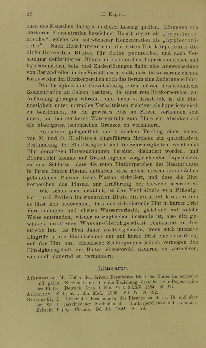 chen des Menschen dagegen in dieser Lösung quellen. Lösungen von stärkerer Konzentration bezeichnet Hamburger als „hyperisoto- nische, solche von schwächerer Konzentration als „hypisotoni- sche“. Nach Hamburger sind die roten Blutkörperchen des zirkulierenden Blutes für Salze permeabel und nach Ver- setzung defibrinierten Blutes mit isotonischen, hyperisotonischen und hypisotonischen Salz- und Zuckerlösungen findet eine Auswechselung von Bestandteilen in den Verhältnissen statt, dass die wasseranziehende Kraft weder der Blutkörperchen noch des Serum eine Änderung erfährt. Blutflüssigkeit und GeAvebsfliissigkeiten müssen stets isotonische Konzentration an Salzen besitzen, da sonst rote Blutkörperchen zur Auflösung gelangen würden, und nach v. Limb eck ist die Blut- flüssigkeit unter normalen Verhältnissen richtiger als hyperisotonisch zu bezeichnen, da ein gewisses Plus an Salzen Abhanden sein muss, um bei stärkerer Wasserzufuhr zum Blute ein Absinken auf die niedrigsten isotonischen Grenzen zu verhindern. Besonders gelegentlich der kritischen Prüfung einer neuen, von M. und G. Bleibtreu eingeführten Methode zur quantitativen Bestimmung der Blutflüssigkeit sind die Sehwierigkeiten, Avelche das Blut derartigen Untersuchungen bereitet, diskutiert worden, und Biernacki kommt auf Grund eigener vergleichender Experimente zu dem Schlüsse, dass die roten Blutkörperchen des Gesamtblutes in ihrem Innern Plasma enthalten, dass neben diesem an die Zellen gebundenen Plasma freies Plasma zirkuliert, und dass die Blut- körperchen das Plasma zur Ernährung der GeAvebe secerniereii. Wie schon oben erwähnt, ist das Verhältnis von Flüssig- keit und Zellen im gesunden Blute ein ziemlich konstantes; es lässt sich beobachten, dass das zirkulierende Blut in kurzer Frist Verdünnungen und ebenso Wasserverluste, gleichviel auf Avelche Weise entstanden, Avieder auszugleichen imstande ist, also ein ge- wisses mittleres Wasser-GleichgeAvicht festzuhalten be- strebt ist. Es üben daher A^orübergehende, Avenn auch intensive Eingriffe in die Blutmischung nur auf kurze Frist eine Einwirkung auf das Blut aus, chronische Schädigungen jedoch Arermögen den Flüssigkeitsgehalt des Blutes ebensoAvohl dauernd zu vermehren, wie auch dauernd zu vermindern. Litteratur. Afanassiew, M. Ueber den dritten Formbestaudtheü des Blutes im normalen und patliol. Zustande und über die Beziehung desselben zur Regeneration des Blutes. Deutsch. Arch. f. klin. Med. XXXV. 1884. S. 217. Askanazy. Zeitschr. f. klin. Med. 1895. Bd. 27. S. 492. Biernacki, E. Ueber die Beziehungen des Plasmas zu den r. Bl. und über den Werth verschiedener Methoden der Blutkörperchenvolumbestimmung Zeitschr. f. phys. Chemie. Bd. 19. 1894. S. 179.