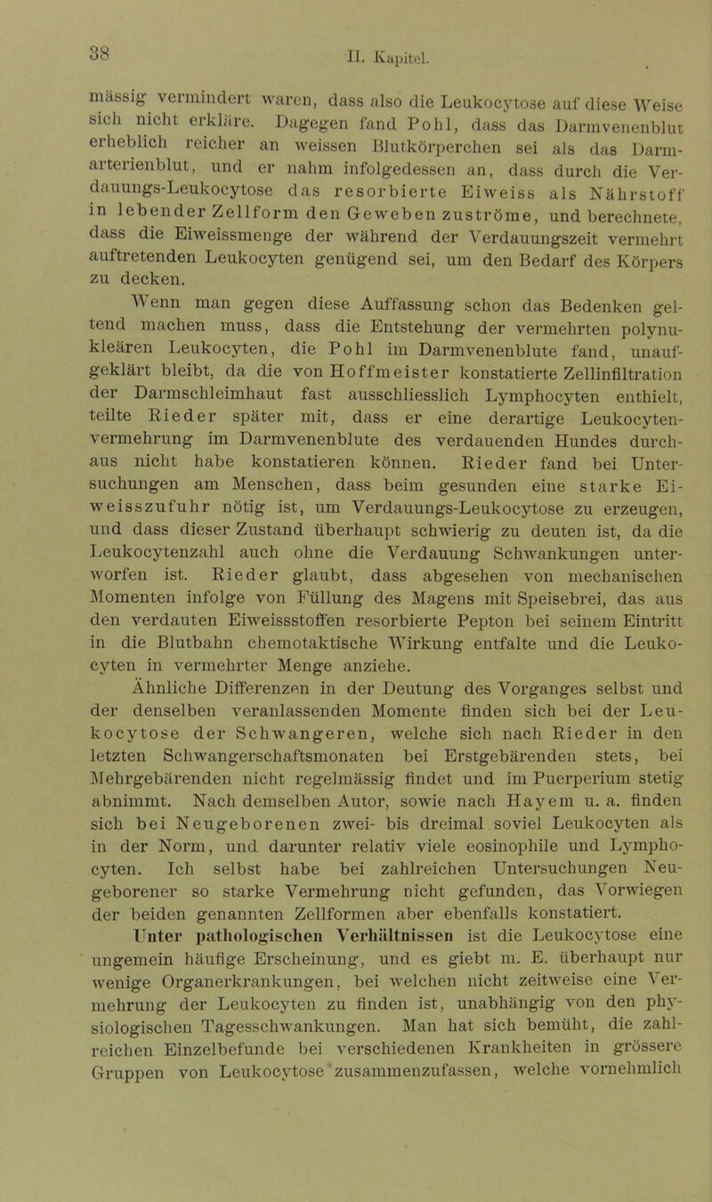 massig vermindert waren, dass also die Leukocytose auf diese Weise sieh nicht erkläre. Dagegen fand Pohl, dass das Darmvenenblut erheblich reicher an weissen Blutkörperchen sei als das Darm- arterienblut, und er nahm infolgedessen an, dass durch die Ver- dauungs-Leukocytose das resorbierte Eiweiss als Nährstoff in lebender Zellform den Geweben Zuströme, und berechnete, dass die Eiweissmenge der während der Verdauungszeit vermehrt auftretenden Leukocyten genügend sei, um den Bedarf des Körpers zu decken. Wenn man gegen diese Auffassung schon das Bedenken gel- tend machen muss, dass die Entstehung der vermehrten polynu- kleären Leukocyten, die Pohl im Darmvenenblute fand, unauf- geklärt bleibt, da die von Hoffmeister konstatierte Zellinfiltration der Darmschleimhaut fast ausschliesslich Lymphocyten enthielt, teilte Rieder später mit, dass er eine derartige Leukocyten- vermehrung im Darmvenenblute des verdauenden Hundes durch- aus nicht habe konstatieren können. Rieder fand bei Unter- suchungen am Menschen, dass beim gesunden eine starke Ei- weisszufuhr nötig ist, um Verdauungs-Leukocytose zu erzeugen, und dass dieser Zustand überhaupt schwierig zu deuten ist, da die Leukocytenzahl auch ohne die Verdauung Schwankungen unter- worfen ist. Rieder glaubt, dass abgesehen von mechanischen Momenten infolge von Füllung des Magens mit Speisebrei, das aus den verdauten Eiweissstoffen resorbierte Pepton bei seinem Eintritt in die Blutbahn chemotaktische Wirkung entfalte und die Leuko- cyten in vermehrter Menge anziehe. Ähnliche Differenzen in der Deutung des Vorganges selbst und der denselben veranlassenden Momente finden sich bei der Leu- kocytose der Schwangeren, welche sich nach Rieder in den letzten Schwangerschaftsmonaten bei Erstgebärenden stets, bei Mehrgebärenden nicht regelmässig findet und im Puerperium stetig abnimmt. Nach demselben Autor, sowie nach Hayem u. a. finden sich bei Neugeborenen zwei- bis dreimal soviel Leukocyten als in der Norm, und darunter relativ viele eosinophile und Lympho- cyten. Ich selbst habe bei zahlreichen Untersuchungen Neu- geborener so starke Vermehrung nicht gefunden, das Vorwiegen der beiden genannten Zellformen aber ebenfalls konstatiert. Unter pathologischen Verhältnissen ist die Leukocytose eine ungemein häufige Erscheinung, und es giebt m. E. überhaupt nur wenige Organerkrankungen, bei welchen nicht zeitweise eine Ver- mehrung der Leukocyten zu finden ist, unabhängig von den phy- siologischen Tagesschwankungen. Man hat sich bemüht, die zahl- reichen Einzelbefunde bei verschiedenen Krankheiten in grössere Gruppen von Leukocytose zusammenzufassen, welche vornehmlich