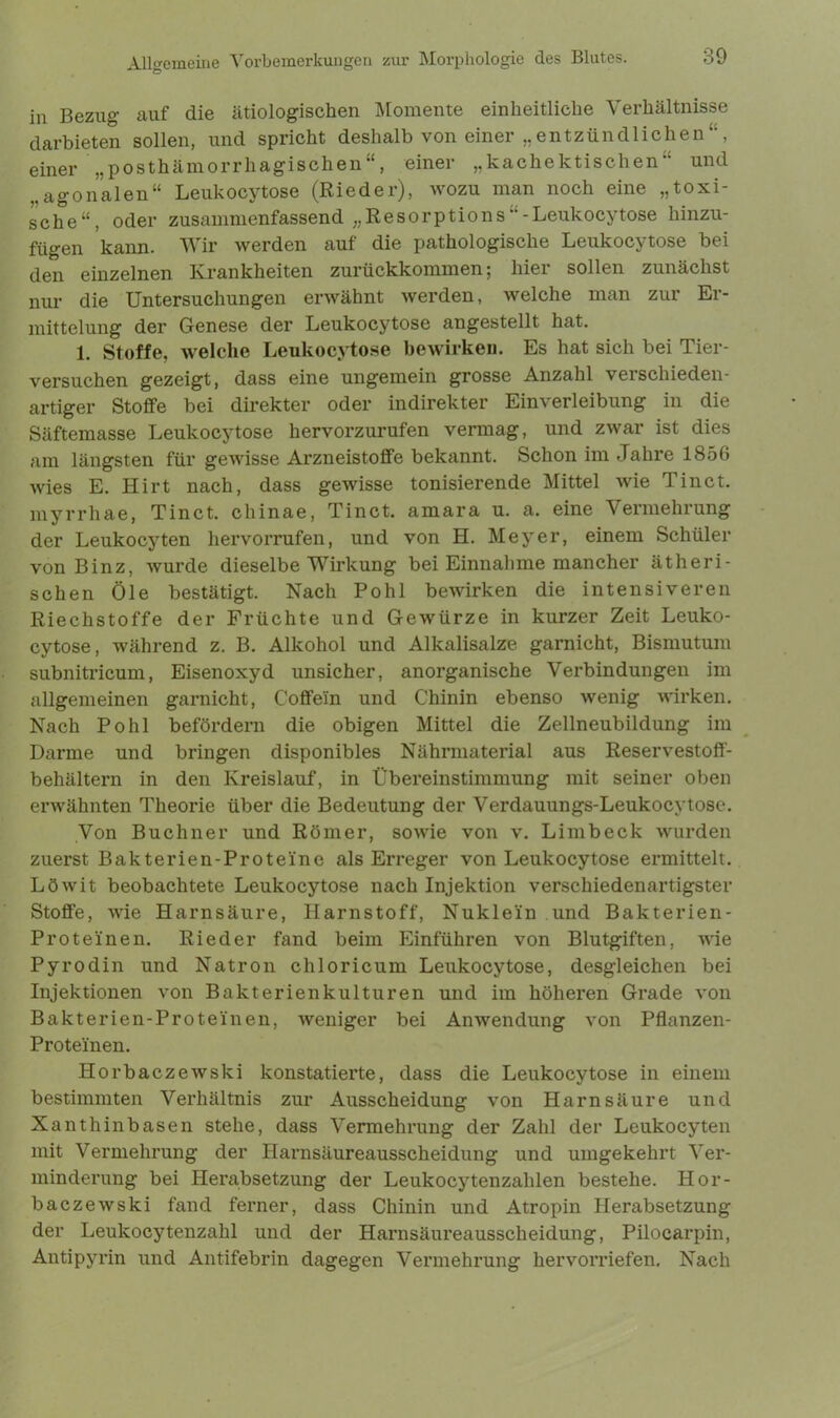 in Bezug auf die ätiologischen Momente einheitliche Verhältnisse darbieten sollen, und spricht deshalb von einer „entzündlichen“, einer „posthämorrhagischen“, einer „kachektischen“ und ..agonalen“ Leukocytose (Rieder), wozu man noch eine „toxi- sche“, oder zusammenfassend „ReSorptions“-Leukocytose hinzu- fügen kann. Wir werden auf die pathologische Leukocytose bei den einzelnen Krankheiten zurückkommen; hier sollen zunächst nur die Untersuchungen erwähnt werden, welche man zur Er- mittelung der Genese der Leukocytose angestellt hat. 1. Stoffe, welche Leukocytose bewirken. Es hat sich bei Tier- versuchen gezeigt, dass eine ungemein grosse Anzahl verschieden- artiger Stoffe bei direkter oder indirekter Einverleibung in die Säftemasse Leukocytose hervorzurufen vermag, und zwar ist dies am längsten für gewisse Arzneistoffe bekannt. Schon im .Jahre 1856 wies E. Hirt nach, dass gewisse tonisierende Mittel wie Tinct. myrrhae, Tinct. chinae, Tinct. amara u. a. eine Vermehrung der Leukocyten hervorrufen, und von H. Meyer, einem Schüler von Binz, wurde dieselbe Wirkung bei Einnahme mancher ätheri- schen Öle bestätigt. Nach Pohl bewirken die intensiveren Riechstoffe der Früchte und Gewürze in kurzer Zeit Leuko- cytose, während z. B. Alkohol und Alkalisalze garnicht, Bismutum subnitricum, Eisenoxyd unsicher, anorganische Verbindungen im allgemeinen garnicht, Coffein und Chinin ebenso wenig wirken. Nach Pohl befördern die obigen Mittel die Zellneubildung im Darme und bringen disponibles Nährmaterial aus Reservestoff- behältern in den Kreislauf, in Übereinstimmung mit seiner oben erwähnten Theorie über die Bedeutung der Verdauungs-Leukocytose. Von Büchner und Römer, sowie von v. Limb eck wurden zuerst Bakterien-Proteinc als Erreger von Leukocytose ermittelt. Löwit beobachtete Leukocytose nach Injektion verschiedenartigster Stoffe, wie Harnsäure, Harnstoff, Nuklein und Bakterien- Proteinen. Rieder fand beim Einführen von Blutgiften, wie Pyrodin und Natron cliloricum Leukocytose, desgleichen bei Injektionen von Bakterienkulturen und im höheren Grade von Bakterien-Proteinen, weniger bei Anwendung von Pflanzen- Protei'nen. Horbaczewski konstatierte, dass die Leukocytose in einem bestimmten Verhältnis zur Ausscheidung von Harnsäure und Xanthin base n stehe, dass Vermehrung der Zahl der Leukocyten mit Vermehrung der Harnsäureausscheidung und umgekehrt Ver- minderung bei Herabsetzung der Leukocytenzahlen bestehe. Hor- baczewski fand ferner, dass Chinin und Atropin Herabsetzung der Leukocytenzahl und der Harnsäureausscheidung, Pilocarpin, Antipyrin und Antifebrin dagegen Vermehrung hervorriefen. Nach