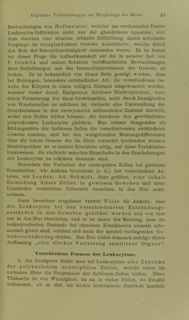 Beobachtungen von Hoffmeister, welcher am verdauenden Darme Leukocyten-Infiltration nicht nur der glandulären Apparate, son- dern daneben eine überaus lebhafte Zellbildung durch mitotische Vorgänge im interglandulären Gewebe konstatierte, welche durch den Reiz der Resorptionsthätigkeit entstanden waren. Es ist ferner bei dieser Frage die Aufmerksamkeit auf die in neuerer Zeit von P. Grawitz und seinen Schülern veröffentlichten Beobachtungen über Zellbildungen aus der Intercellularsubstanz der Gewebe zu lenken. Es ist bekanntlich von dieser Seite gezeigt worden, dass bei Reizungen, besonders entzündlicher Art, die verschiedenen Ge- webe des Körpers in einen zelligen Zustand umgewandelt werden, welcher weder durch Emigration farbloser Blutkörperchen, noch durch Vermehrung der fixen Gewebszellen, noch durch Immigration von Wanderzellen zu erklären ist, vielmehr eine Umwandlung der Grundsubstanz in den embryonalen zellenreichen Zustand darstellt, wobei sich Zellen bilden können, die durchaus den gewöhnlichen polynukleären Leukocyten gleichen. Man müsste demgemäss als Bildungsstätte der farblosen Zellen die verschiedensten entzündeten Gewebe ansehen, und bei den weitgehenden Meinungsdifferenzen über die lokale Genese der im Blute vermehrt kreisenden weissen Blutkörperchen ist es meines Erachtens nötig, auf diese Verhältnisse hinzuweisen, die vielleicht manches Rätselhafte in den Erscheinungen der Leukocyten zu erklären imstande sind. Besonders das Verhalten der eosinophilen Zellen bei gewissen Krankheiten, wie Asthma bronchiale (s. d.), hat verschiedene Au- toren, wie Leyden, Ad. Schmidt, dazu geführt, eine lokale Entstehung dieser Zellen in gewissen Geweben und unter Umständen vermehrten Uebertritt derselben in das Blut anzu- nehmen. Ganz besonders eingehend vertritt Weiss die Ansicht, dass die Leukocyten bei den verschiedensten Entzündungs- zuständen in den Geweben gebildet werden und von hier aus in das Blut übertreten, und er ist daher der Meinung, dass die leukocytotischen Zustände bei einzelnen Krankheiten niemals sche- matisch gleich sind, sondern sich nach der speziell vorliegenden Ge- websveränderung richten. Das Blut bildet demnach zufolge dieser Auffassung „eine direkte Vertretung sämtlicher Organe“. A erscliiedene Formen der Leukocytose. 1. Am häufigsten findet man bei Leukocytose eine Zunahme der polynucleären neutrophilen Zellen, welche schon im normalen Blute die Hauptmasse der farblosen Zellen bilden. Diese Thatsache ist von Wichtigkeit, da sie in vielen Fällen, wo Zweifel auftauchen, ob es sich um leichte leukämische Zustände handeln