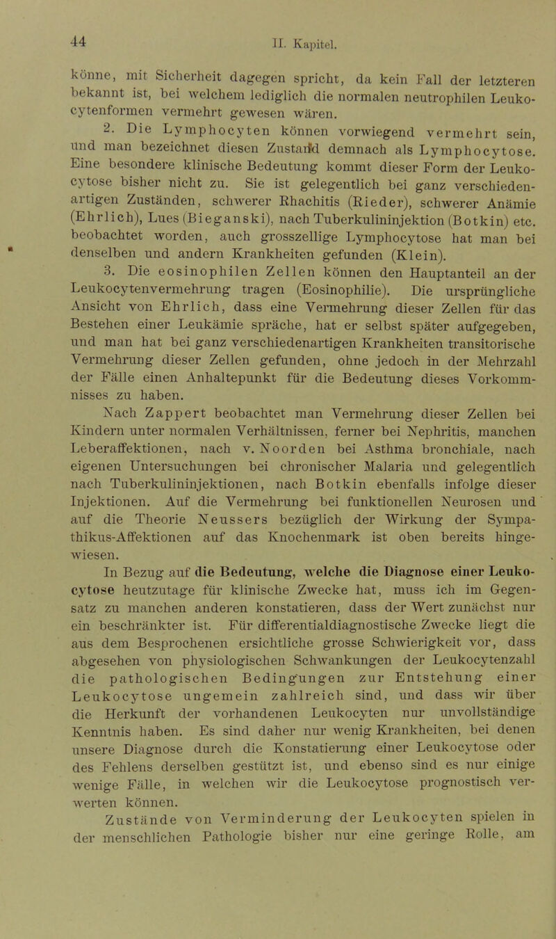 könne, mit Sicherheit dagegen spricht, da kein Fall der letzteren bekannt ist, bei welchem lediglich die normalen neutrophilen Leuko- cytenformen vermehrt gewesen wären. 2. Die Lymphocyten können vorwiegend vermehrt sein, und man bezeichnet diesen Zustarfd demnach als Lymphocytose. Eine besondere klinische Bedeutung kommt dieser Form der Leuko- cytose bisher nicht zu. Sie ist gelegentlich bei ganz verschieden- artigen Zuständen, schwerer Rhachitis (Rieder), schwerer Anämie (Ehrlich), Lues (Bieganski), nach Tuberkulininjektion (Botkin) etc. beobachtet worden, auch grosszellige Lymphocytose hat man bei denselben und andern Krankheiten gefunden (Klein). 3. Die eosinophilen Zellen können den Hauptanteil an der Leukocytenvermehrung tragen (Eosinophilie). Die ursprüngliche Ansicht von Ehrlich, dass eine Vermehrung dieser Zellen für das Bestehen einer Leukämie spräche, hat er selbst später aufgegeben, und man hat bei ganz verschiedenartigen Krankheiten transitorische Vermehrung dieser Zellen gefunden, ohne jedoch in der Mehrzahl der Fälle einen Anhaltepunkt für die Bedeutung dieses Vorkomm- nisses zu haben. Nach Zappert beobachtet man Vermehrung dieser Zellen bei Kindern unter normalen Verhältnissen, ferner bei Nephritis, manchen Leberaffektionen, nach v. Noorden bei Asthma bronchiale, nach eigenen Untersuchungen bei chronischer Malaria und gelegentlich nach Tuberkulininjektionen, nach Botkin ebenfalls infolge dieser Injektionen. Auf die Vermehrung bei funktionellen Neurosen und auf die Theorie Neussers bezüglich der Wirkung der Sympa- thikus-Affektionen auf das Knochenmark ist oben bereits hinge- wiesen. In Bezug auf die Bedeutung, welche die Diagnose einer Leuko- cytose heutzutage für klinische Zwecke hat, muss ich im Gegen- satz zu manchen anderen konstatieren, dass der Wert zunächst nur ein beschränkter ist. Für differentialdiagnostische Zwecke liegt die aus dem Besprochenen ersichtliche grosse Schwierigkeit vor, dass abgesehen von physiologischen Schwankungen der Leukocytenzahl die pathologischen Bedingungen zur Entstehung einer Leukocytose ungemein zahlreich sind, und dass wir über die Herkunft der vorhandenen Leukocyten nur unvollständige Kenntnis haben. Es sind daher nur wenig Krankheiten, bei denen unsere Diagnose durch die Konstatierung einer Leukocytose oder des Fehlens derselben gestützt ist, und ebenso sind es nur einige wenige Fälle, in welchen wir die Leukocytose prognostisch ver- werten können. Zustände von Verminderung der Leukocyten spielen in der menschlichen Pathologie bisher nur eine geringe Rolle, am