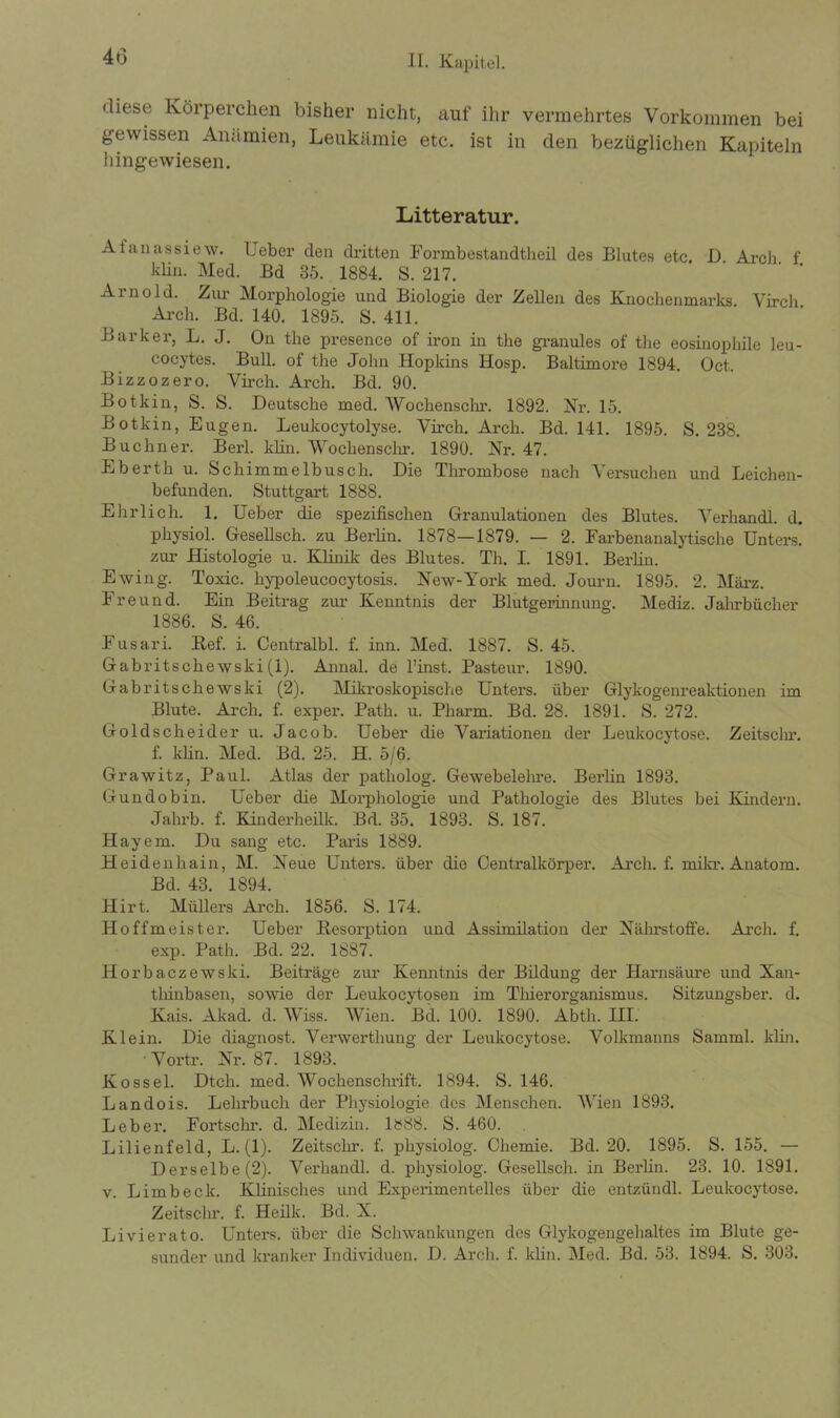 diese Körperchen bisher nicht, auf ihr vermehrtes Vorkommen bei gewissen Anämien, Leukämie etc. ist in den bezüglichen Kapiteln hingewiesen. Litteratur. Afanassiew. Ueber den dritten Formbestandtheil des Blutes etc. D. Arch f klin. Med. Bd 35. 1884. S. 217. Arnold. Zur Morphologie und Biologie der Zellen des Knochenmarks. Virch Arch. Bd. 140. 1895. S. 411. Barker, L. J. On the presence of iron in the granules of the eosinophile leu- cocytes. Bull, of the John Hopkins Hosp. Baltimore 1894. Oct. Bizzozero. Virch. Arch. Bd. 90. Botkin, S. S. Deutsche med. Wochenschr. 1892. Kr. 15. Botkin, Eugen. Leukocytolyse. Virch. Arch. Bd. 141. 1895. S. 238. Büchner. Berl. klin. Wochenschr. 1890. Nr. 47. Eberth u. Schimmelbusch. Die Thrombose nach Versuchen und Leichen- befunden. Stuttgart 1888. Ehrlich. 1. Ueber die spezifischen Granulationen des Blutes. Verhandl. d. physiol. Gesellsch. zu Berlin. 1878—1879. — 2. Farbenanalytische Unters, zur Histologie u. Klinik des Blutes. Th. I. 1891. Berlin. Ewing. Toxic, hypoleucocytosis. New-York med. Journ. 1895. 2. März. Freund. Ein Beitrag zur Kenntnis der Blutgerinnung. Mediz. Jahrbücher 1886. S. 46. Fusari. Bef. i. Centralbl. f. inn. Med. 1887. S. 45. Gabritschewski(1). Annal. de l’inst. Pasteur. 1890. Gabritschewski (2). Mikroskopische Unters, über Glykogenreaktionen im Blute. Arch. f. exper. Path. u. Pharm. Bd. 28. 1891. S. 272. Goldscheider u. Jacob. Ueber die Variationen der Leukocytose. Zeitschr. f. klin. Med. Bd. 25. H. 5/6. Grawitz, Paul. Atlas der patholog. Gewebelehre. Berlin 1893. Gundobin. Ueber die Morphologie und Pathologie des Blutes bei Kindern. Jahi’b. f. Kinderheilk. Bd. 35. 1893. S. 187. Hayem. Du sang etc. Paris 1889. Heidenhain, M. Neue Unters, über die Centralkörper. Arch. f. mikr. Anatom. Bd. 43. 1894. Hirt. Müllers Arch. 1856. S. 174. Hoffmeister. Ueber Kesorption und Assimilation der Nährstoffe. Arch. f. exp. Path. Bd. 22. 1887. Horbaczewski. Beiträge zur Kenntnis der Bildung der Harnsäure und Xan- thinbasen, sowie der Leukocytosen im Thierorganismus. Sitzungsber. d. Kais. Akad. d. Wiss. Wien. Bd. 100. 1890. Abth. III. Klein. Die diagnost. Verwertliung der Leukocytose. Volkmanns Samml. klin. Vortr. Nr. 87. 1893. Kossel. Dtch. med. Wochenschrift. 1894. S. 146. Landois. Lehrbuch der Physiologie des Menschen. Wien 1893. Leber. Fortschr. d. Medizin. l!?88. S. 460. Lilienfeld, L. (1). Zeitschr. f. physiolog. Chemie. Bd. 20. 1895. S. 155. — Derselbe (2). Verhandl. d. physiolog. Gesellsch. in Berlin. 23. 10. 1891. v. Limb eck. Klinisches und Experimentelles über die entzündl. Leukocytose. Zeitschr. f. Heilk. Bd. X. Livierato. Unters, über die Schwankungen des Glykogengehaltes im Blute ge- sunder und kranker Individuen. D. Arch. f. klin. Med. Bd. 53. 1894. S. 303.