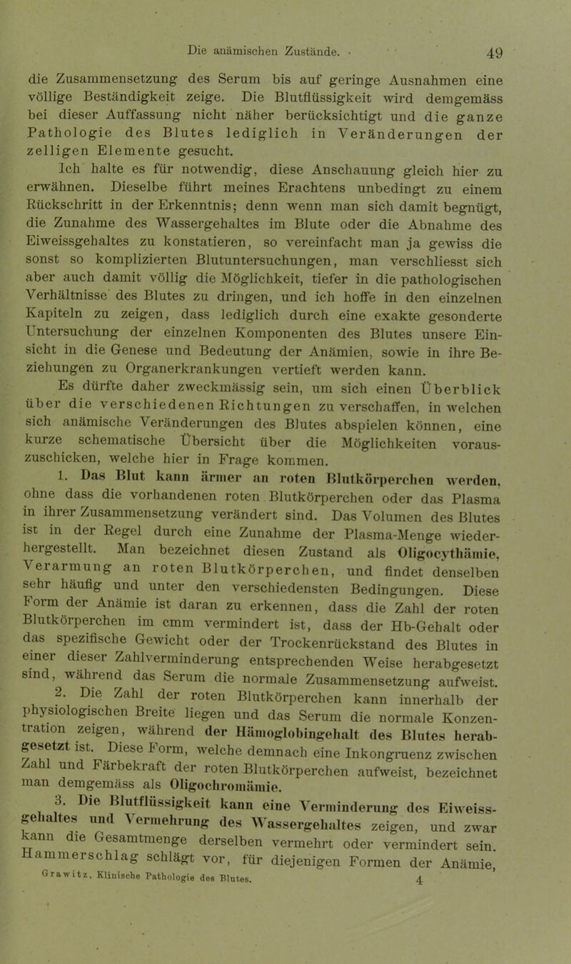 die Zusammensetzung des Serum bis auf geringe Ausnahmen eine völlige Beständigkeit zeige. Die Blutflüssigkeit wird demgemäss bei dieser Auffassung nicht näher berücksichtigt und die ganze Pathologie des Blutes lediglich in Veränderungen der zelligen Elemente gesucht. Ich halte es für notwendig, diese Anschauung gleich hier zu erwähnen. Dieselbe führt meines Erachtens unbedingt zu einem Rückschritt in der Erkenntnis; denn wenn man sich damit begnügt, die Zunahme des Wassergehaltes im Blute oder die Abnahme des Eiweissgehaltes zu konstatieren, so vereinfacht man ja gewiss die sonst so komplizierten Blutuntersuchungen, man verschliesst sich aber auch damit völlig die Möglichkeit, tiefer in die pathologischen Verhältnisse des Blutes zu dringen, und ich hoffe in den einzelnen Kapiteln zu zeigen, dass lediglich durch eine exakte gesonderte Untersuchung der einzelnen Komponenten des Blutes unsere Ein- sicht in die Genese und Bedeutung der Anämien, sowie in ihre Be- ziehungen zu Organerkrankungen vertieft werden kann. Es dürfte daher zweckmässig sein, um sich einen Überblick über die verschiedenen Richtungen zu verschaffen, in welchen sich anämische Veränderungen des Blutes abspielen können, eine kurze schematische Übersicht über die Möglichkeiten voraus- zuschicken, welche hier in Frage kommen. 1. Das Blut kann ärmer an roten Blutkörperchen werden, ohne dass die vorhandenen roten Blutkörperchen oder das Plasma in ihrer Zusammensetzung verändert sind. Das Volumen des Blutes ist in dei Regel durch eine Zunahme der Plasma-Menge wieder- hergestellt. Man bezeichnet diesen Zustand als Oligocythäinie, Verarmung an roten Blutkörperchen, und findet denselben sehr häufig und unter den verschiedensten Bedingungen. Diese Form der Anämie ist daran zu erkennen, dass die Zahl der roten Blutkörperchen im cmm vermindert ist, dass der Hb-Gehalt oder das spezifische Gewicht oder der Trockenrückstand des Blutes in einer dieser Zahl Verminderung entsprechenden Weise herabgesetzt sind, während das Serum die normale Zusammensetzung aufweist. 2. Die Zahl der roten Blutkörperchen kann innerhalb der physiologischen Breite liegen und das Serum die normale Konzen- tration zeigen, während der Hämoglobingehalt des Blutes herab- gesetzt ist. Diese Form, welche demnach eine Inkongraenz zwischen Zahl und Färbekraft der roten Blutkörperchen aufweist, bezeichnet man demgemäss als Oligochromämie. 3. Die Blutflüssigkeit kann eine Verminderung des Eiweiss- gehaltes und Vermehrung des Wassergehaltes zeigen, und zwar kann dte Gesamtmenge derselben vermehrt oder vermindert sein. Hammerschlag schlägt vor, für diejenigen Formen der Anämie, Grawitz, Klinische Pathologie des Blutes. 4