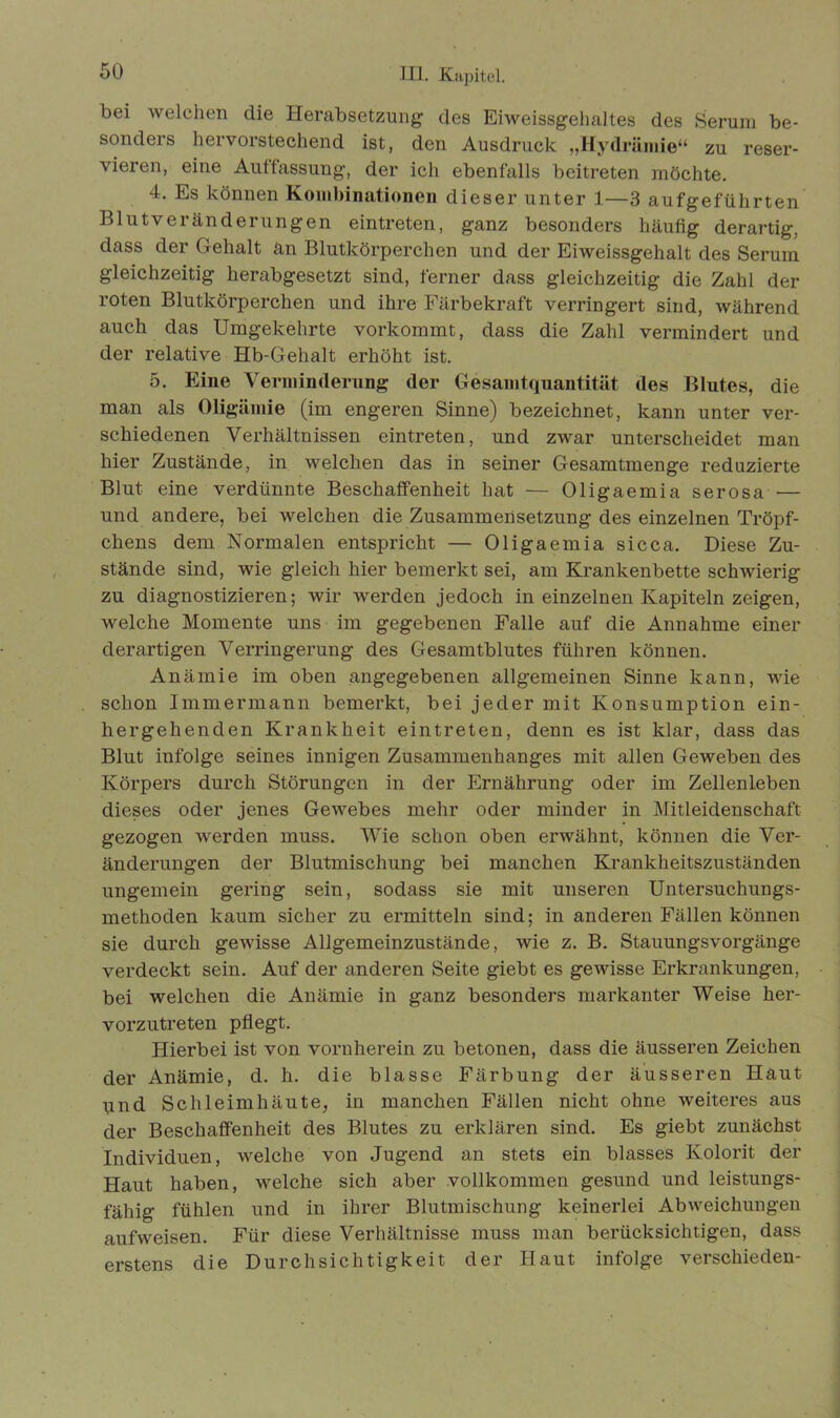 bei welchen die Herabsetzung des Eiweissgehaltes des Serum be- sonders hervorstechend ist, den Ausdruck „Hydrämie“ zu reser- vieren, eine Auflassung, der ich ebenfalls beitreten möchte. 4. Es können Kombinationen dieser unter 1—3 aufgeführten Blutveränderungen eintreten, ganz besonders häufig derartig, dass der Gehalt än Blutkörperchen und der Eiweissgehalt des Serum gleichzeitig herabgesetzt sind, ferner dass gleichzeitig die Zahl der roten Blutkörperchen und ihre Färbekraft verringert sind, während auch das Umgekehrte vorkommt, dass die Zahl vermindert und der relative Hb-Gehalt erhöht ist. 5. Eine Verminderung der Gesamtquantität des Blutes, die man als Oligämie (im engeren Sinne) bezeichnet, kann unter ver- schiedenen Verhältnissen eintreten, und zwar unterscheidet man hier Zustände, in welchen das in seiner Gesamtmenge reduzierte Blut eine verdünnte Beschaffenheit hat — Oligaemia serosa — und andere, bei welchen die Zusammensetzung des einzelnen Tröpf- chens dem Normalen entspricht — Oligaemia sicca. Diese Zu- stände sind, wie gleich hier bemerkt sei, am Krankenbette schwierig zu diagnostizieren; wir werden jedoch in einzelnen Kapiteln zeigen, welche Momente uns im gegebenen Falle auf die Annahme einer derartigen Verringerung des Gesamtblutes führen können. Anämie im oben angegebenen allgemeinen Sinne kann, wie schon Immermann bemerkt, bei jeder mit Konsumption ein- hergehenden Krankheit eintreten, denn es ist klar, dass das Blut infolge seines innigen Zusammenhanges mit allen Geweben des Körpers durch Störungen in der Ernährung oder im Zellenleben dieses oder jenes Gewebes mehr oder minder in Mitleidenschaft gezogen werden muss. Wie schon oben erwähnt, können die Ver- änderungen der Blutmischung bei manchen Krankheitszuständen ungemein gering sein, sodass sie mit unseren Untersuchungs- methoden kaum sicher zu ermitteln sind; in anderen Fällen können sie durch gewisse Allgemeinzustände, wie z. B. Stauungsvorgänge verdeckt sein. Auf der anderen Seite giebt es gewisse Erkrankungen, bei welchen die Anämie in ganz besonders markanter Weise her- vorzutreten pflegt. Hierbei ist von vornherein zu betonen, dass die äusseren Zeichen der Anämie, d. h. die blasse Färbung der äusseren Haut und Schleimhäute, in manchen Fällen nicht ohne weiteres aus der Beschaffenheit des Blutes zu erklären sind. Es giebt zunächst Individuen, welche von Jugend an stets ein blasses Kolorit der Haut haben, welche sich aber vollkommen gesund und leistungs- fähig fühlen und in ihrer Blutmischung keinerlei Abweichungen aufweisen. Für diese Verhältnisse muss man berücksichtigen, dass erstens die Durchsichtigkeit der Haut infolge verschieden-