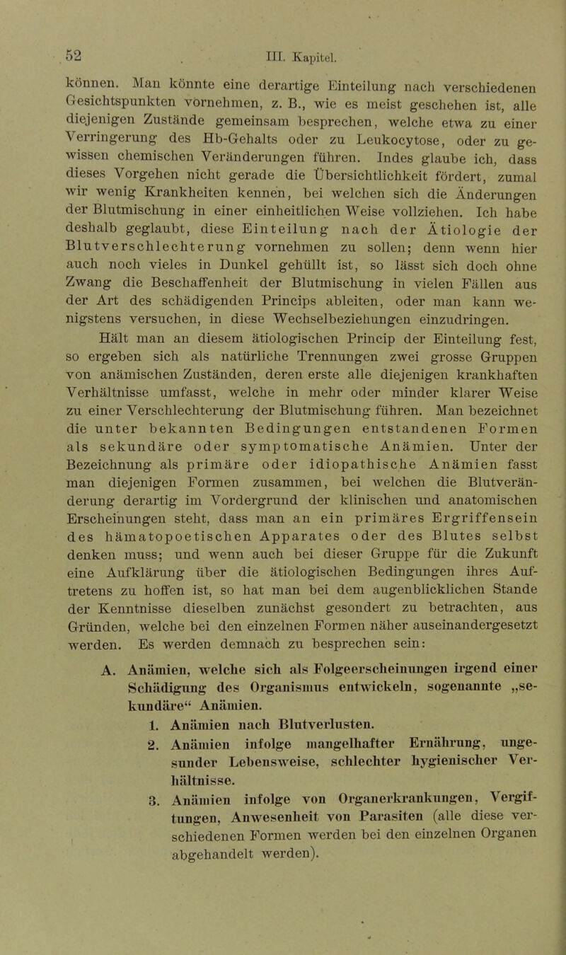 können. Man könnte eine derartige Einteilung naeli verschiedenen Gesichtspunkten vornehmen, z. B., wie es meist geschehen ist, alle diejenigen Zustände gemeinsam besprechen, welche etwa zu einer Verringerung des Hb-Gehalts oder zu Leukocytose, oder zu ge- wissen chemischen Veränderungen führen. Indes glaube ich, dass dieses Vorgehen nicht gerade die Übersichtlichkeit fördert, zumal wir wenig Krankheiten kennen, bei welchen sich die Änderungen der Blutmischung in einer einheitlichen Weise vollziehen. Ich habe deshalb geglaubt, diese Einteilung nach der Ätiologie der Blutverschlechterung vornehmen zu sollen; denn wenn hier auch noch vieles in Dunkel gehüllt ist, so lässt sich doch ohne Zwang die Beschaffenheit der Blutmischung in vielen Fällen aus der Art des schädigenden Princips ableiten, oder man kann we- nigstens versuchen, in diese Wechselbeziehungen einzudringen. Hält man an diesem ätiologischen Princip der Einteilung fest, so ergeben sich als natürliche Trennungen zwei grosse Gruppen von anämischen Zuständen, deren erste alle diejenigen krankhaften Verhältnisse umfasst, welche in mehr oder minder klarer Weise zu einer Verschlechterung der Blutmischung führen. Man bezeichnet die unter bekannten Bedingungen entstandenen Formen als sekundäre oder symptomatische Anämien. Unter der Bezeichnung als primäre oder idiopathische Anämien fasst man diejenigen Formen zusammen, bei welchen die Blutverän- derung derartig im Vordergrund der klinischen und anatomischen Erscheinungen steht, dass man an ein primäres Ergriffensein des hämatopoetischen Apparates oder des Blutes selbst denken muss; und wenn auch bei dieser Gruppe für die Zukunft eine Aufklärung über die ätiologischen Bedingungen ihres Auf- tretens zu hoffen ist, so hat man bei dem augenblicklichen Stande der Kenntnisse dieselben zunächst gesondert zu betrachten, aus Gründen, welche bei den einzelnen Formen näher auseinandergesetzt werden. Es werden demnach zu besprechen sein: A. Anämien, welche sich als Folgeerscheinungen irgend einer Schädigung des Organismus entwickeln, sogenannte „se- kundäre“ Anämien. 1. Anämien nach Blutverlusten. 2. Anämien infolge mangelhafter Ernährung, unge- sunder Lebensweise, schlechter hygienischer Ver- hältnisse. 3. Anämien infolge von Organerkrankungen, Vergif- tungen, Anwesenheit von Parasiten (alle diese ver- schiedenen Formen werden bei den einzelnen Organen abgehandelt werden).