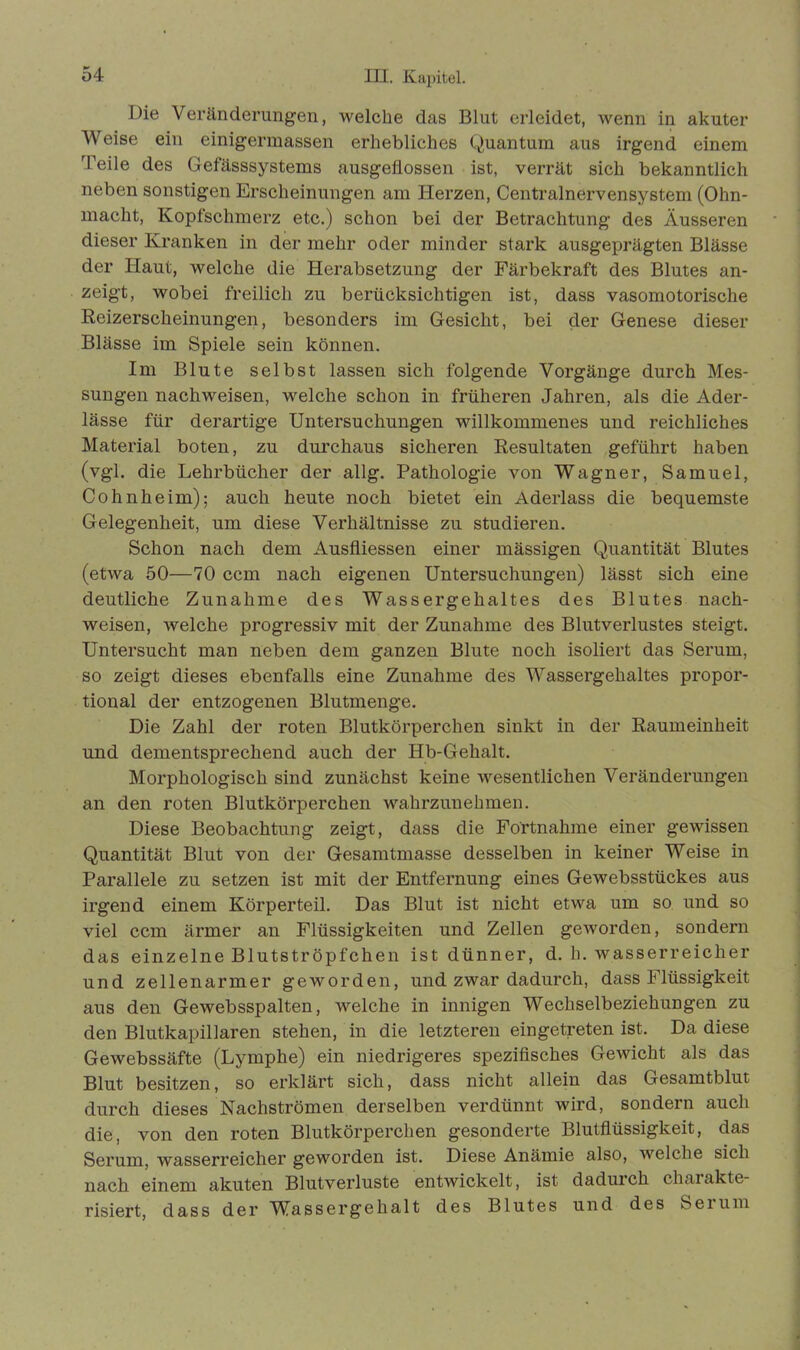 Die Veränderungen, welche das Blut erleidet, wenn in akuter Weise ein einigermassen erhebliches Quantum aus irgend einem Teile des Gefässsystems ausgeflossen ist, verrät sich bekanntlich neben sonstigen Erscheinungen am Herzen, Centralnervensystem (Ohn- macht, Kopfschmerz etc.) schon bei der Betrachtung des Äusseren dieser Kranken in der mehr oder minder stark ausgeprägten Blässe der Haut, welche die Herabsetzung der Färbekraft des Blutes an- zeigt, wobei freilich zu berücksichtigen ist, dass vasomotorische Reizerscheinungen, besonders im Gesicht, bei der Genese dieser Blässe im Spiele sein können. Im Blute selbst lassen sich folgende Vorgänge durch Mes- sungen nachweisen, welche schon in früheren Jahren, als die Ader- lässe für derartige Untersuchungen willkommenes und reichliches Material boten, zu durchaus sicheren Resultaten geführt haben (vgl. die Lehrbücher der allg. Pathologie von Wagner, Samuel, Cohnheim); auch heute noch bietet ein Aderlass die bequemste Gelegenheit, um diese Verhältnisse zu studieren. Schon nach dem Ausfliessen einer massigen Quantität Blutes (etwa 50—70 ccm nach eigenen Untersuchungen) lässt sich eine deutliche Zunahme des Wassergehaltes des Blutes nach- weisen, welche progressiv mit der Zunahme des Blutverlustes steigt. Untersucht man neben dem ganzen Blute noch isoliert das Serum, so zeigt dieses ebenfalls eine Zunahme des Wassergehaltes propor- tional der entzogenen Blutmenge. Die Zahl der roten Blutkörperchen sinkt in der Raumeinheit und dementsprechend auch der Hb-Gehalt. Morphologisch sind zunächst keine wesentlichen Veränderungen an den roten Blutkörperchen wahrzunehmen. Diese Beobachtung zeigt, dass die Fo'rtnahme einer gewissen Quantität Blut von der Gesamtmasse desselben in keiner Weise in Parallele zu setzen ist mit der Entfernung eines Gewebsstückes aus irgend einem Körperteil. Das Blut ist nicht etwa um so und so viel ccm ärmer an Flüssigkeiten und Zellen geworden, sondern das einzelne Blutströpfchen ist dünner, d. h. wasserreicher und zellenarmer geworden, und zwar dadurch, dass Flüssigkeit aus den Gewebsspalten, welche in innigen Wechselbeziehungen zu den Blutkapillaren stehen, in die letzteren eingetreten ist. Da diese Gewebssäfte (Lymphe) ein niedrigeres spezifisches Gewicht als das Blut besitzen, so erklärt sich, dass nicht allein das Gesamtblut durch dieses Nachströmen derselben verdünnt wird, sondern auch die, von den roten Blutkörperchen gesonderte Blutflüssigkeit, das Serum, wasserreicher geworden ist. Diese Anämie also, Avelclie sich nach einem akuten Blutverluste entwickelt, ist dadurch charakte- risiert, dass der Wassergehalt des Blutes und des Serum