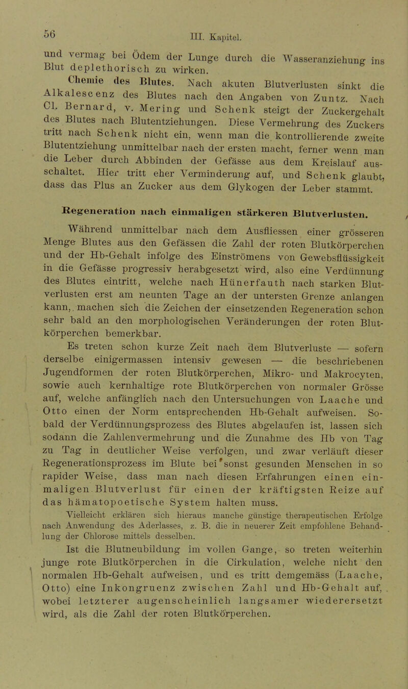 und vermag bei Ödem der Lunge durch die Wasseranziehung ins Blut deplethorisch zu Avirken. Chemie des Blutes. Nach akuten Blutverlusten sinkt die Alkalescenz des Blutes nach den Angaben von Zuntz. Nach CI. Bernard, v. Mering und Schenk steigt der Zuckergehalt des Blutes nach Blutentziehungen. Diese Vermehrung des Zuckers tritt nach Schenk nicht ein, wenn man die kontrollierende zweite Blutentziehung unmittelbar nach der ersten macht, ferner wenn man die Leber durch Abbinden der Gefässe aus dem Kreislauf aus- schaltet. Hier tritt eher Verminderung auf, und Schenk glaubt, dass das Plus an Zucker aus dem Glykogen der Leber stammt. Regeneration nach einmaligen stärkeren Blutverlusten. Während unmittelbar nach dem Ausfliessen einer grösseren Menge Blutes aus den Gefässen die Zahl der roten Blutkörperchen und der Hb-Gehalt infolge des Einströmens von Gewebsflüssigkeit in die Gefässe progressiv herabgesetzt wird, also eine Verdünnung des Blutes eintritt, welche nach Hünerfauth nach starken Blut- verlusten erst am neunten Tage an der untersten Grenze anlangen kann, machen sich die Zeichen der einsetzenden Regeneration schon sehr bald an den morphologischen Veränderungen der roten Blut- körperchen bemerkbar. Es treten schon kurze Zeit nach dem Blutverluste — sofern derselbe einigermassen intensiv gewesen — die beschriebenen Jugendformen der roten Blutkörperchen, Mikro- und Makrocyten, sowie auch kernhaltige rote Blutkörperchen von normaler Grösse auf, welche anfänglich nach den Untersuchungen von Laache und Otto einen der Norm entsprechenden Hb-Gehalt aufweisen. So- bald der Verdünnungsprozess des Blutes abgelaufen ist, lassen sich sodann die Zahlenvermehrung und die Zunahme des Hb von Tag zu Tag in deutlicher Weise verfolgen, und zwar verläuft dieser Regenerationsprozess im Blute beif sonst gesunden Menschen in so rapider Weise, dass man nach diesen Erfahrungen einen ein- maligen. Blutverlust für einen der kräftigsten Reize auf das liämatopoetische System halten muss. Vielleicht erklären sich hieraus manche günstige therapeutischen Erfolge nach Anwendung des Aderlasses, z. B. die in neuerer Zeit empfohlene Behand- lung der Chlorose mittels desselben. Ist die Blutneubildung im vollen Gange, so treten weiterhin junge rote Blutkörperchen in die Cirkulation, Avelche nicht den normalen Hb-Gehalt aufvveisen, und es tritt demgemäss (Laache, Otto) eine Inkongruenz zwischen Zahl und Hb-Gehalt auf, wobei letzterer augenscheinlich langsamer Aviederersetzt wird, als die Zahl der roten Blutkörperchen.