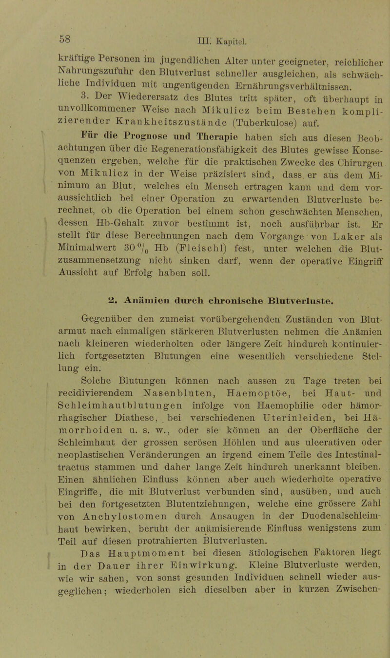 klüftige Personen im jugendlichen Alter unter geeigneter, reichlicher ISahrungszufuhr den Blutverlust schneller ausgleichen, als schwäch- liche Individuen mit ungenügenden Ernährungsverhältnissen. 3. Der Wiederersatz des Blutes tritt später, oft überhaupt in unvollkommener Weise nach Mikulicz beim Bestehen kompli- zierender Krankheitszustände (Tuberkulose) auf. Für die Prognose und Therapie haben sich aus diesen Beob- achtungen über die Regenerationsfähigkeit des Blutes gewisse Konse- quenzen ergeben, welche für die praktischen Zwecke des Chirurgen von Mikulicz in der Weise präzisiert sind, dass er aus dem Mi- nimum an Blut, welches ein Mensch ertragen kann und dem vor- aussichtlich bei einer Operation zu erwartenden Blutverluste be- rechnet, ob die Operation bei einem schon geschwächten Menschen, dessen Hb-Gehalt zuvor bestimmt ist, noch ausführbar ist. Er stellt für diese Berechnungen nach dem Vorgänge • von Baker als Minimalwert 30 °/0 Hb (Fleischl) fest, unter welchen die Blut- zusammensetzung nicht sinken darf, wenn der operative Eingriff Aussicht auf Erfolg haben soll. 2. Anämien durch chronische Blutverluste. Gegenüber den zumeist vorübergehenden Zuständen von Blut- armut nach einmaligen stärkeren Blutverlusten nehmen die Anämien nach kleineren wiederholten oder längere Zeit hindurch kontinuier- lich fortgesetzten Blutungen eine wesentlich verschiedene Stel- lung ein. Solche Blutungen können nach aussen zu Tage treten bei recidivierendem Nasenbluten, Haemoptöe, bei Haut- und Schleimhautblutungen infolge von Haemophilie oder hämor- rhagischer Diathese, bei verschiedenen Uterinleiden, bei Hä- morrhoiden u. s. w., oder sie können an der Oberfläche der Schleimhaut der grossen serösen Höhlen und aus ulcerativen oder neoplastischen Veränderungen an irgend einem Teile des Intestinal- tractus stammen und daher lange Zeit hindurch unerkannt bleiben. Einen ähnlichen Einfluss können aber auch wiederholte operative Eingriffe, die mit Blutverlust verbunden sind, ausüben, und auch bei den fortgesetzten Blutentziehungen, welche eine grössere Zahl von Anchylostomen durch Ansaugen in der Duodenalschleim- haut bewirken, beruht der anämisierende Einfluss wenigstens zum Teil auf diesen protrahierten Blutverlusten. Das Hauptmoment bei diesen ätiologischen Faktoren liegt in der Dauer ihrer Einwirkung. Kleine Blutverluste werden, wie wir sahen, von sonst gesunden Individuen schnell wieder aus- geglichen; wiederholen sich dieselben aber in kurzen Zwischen-