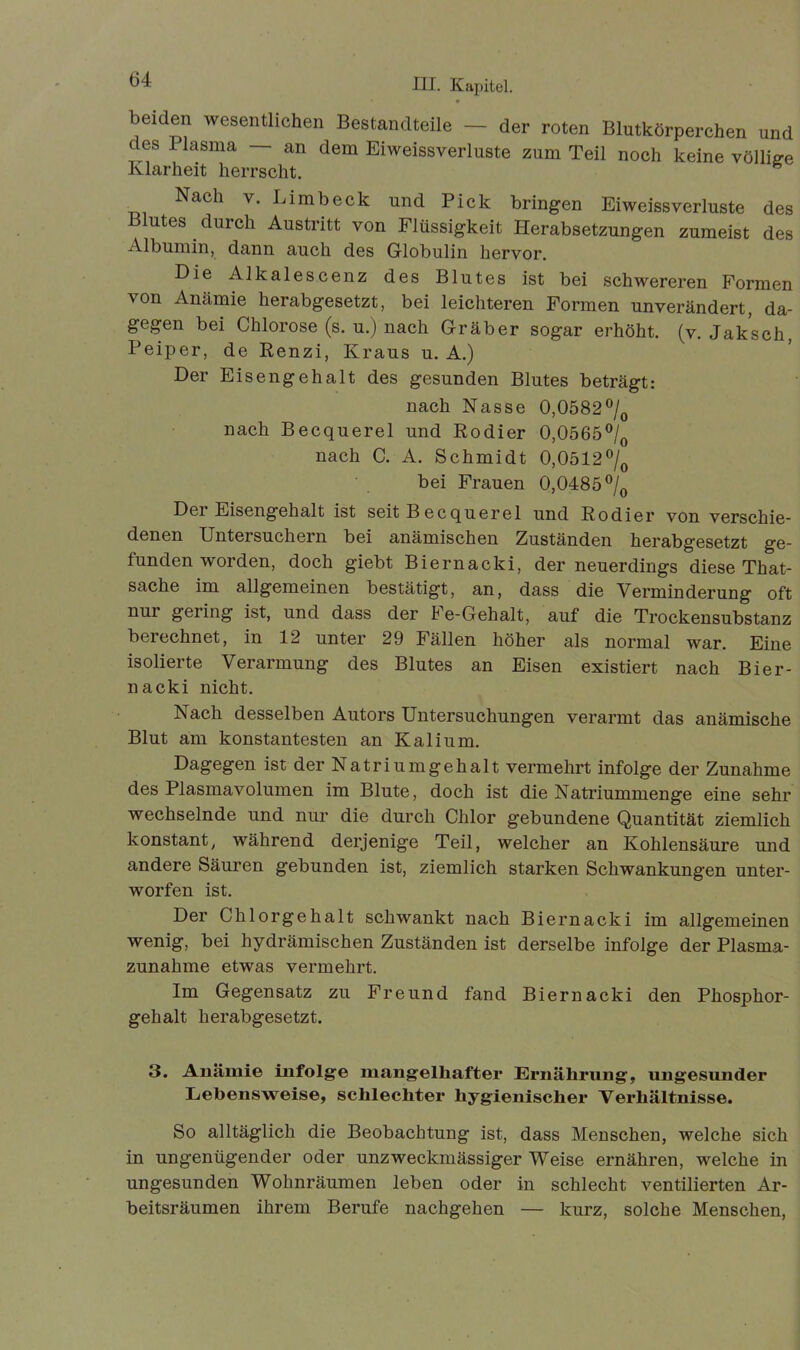 beiden wesentlichen Bestandteile - der roten Blutkörperchen and des Plasma — an dem Eiweissverluste zum Teil noch keine völlige Klarheit herrscht. Nach y. Limbeck und Pick bringen Eiweissverluste des Blutes durch Austritt von Flüssigkeit Herabsetzungen zumeist des Albumin, dann auch des Globulin hervor. Die Alkales.cenz des Blutes ist bei schwereren Formen von Anämie herabgesetzt, bei leichteren Formen unverändert, da- gegen bei Chlorose (s. u.) nach Gräber sogar erhöht, (v. Jaksch, Peiper, de Renzi, Kraus u. A.) Der Eisengehalt des gesunden Blutes beträgt: nach Nasse 0,0582°/0 nach Becquerel und Rodier 0,0565°/ nach C. A. Schmidt 0,0512°/0 bei Frauen 0,0485 °/0 Der Eisengehalt ist seit Becquerel und Rodier von verschie- denen Untersuchern bei anämischen Zuständen herabgesetzt ge- funden worden, doch giebt Biernacki, der neuerdings diese That- sache im allgemeinen bestätigt, an, dass die Verminderung oft nur gering ist, und dass der Fe-Gehalt, auf die Trockensubstanz berechnet, in 12 unter 29 Fällen höher als normal war. Eine isolierte Verarmung des Blutes an Eisen existiert nach Bier- nacki nicht. Nach desselben Autors Untersuchungen verarmt das anämische Blut am konstantesten an Kalium. Dagegen ist der Natriumgehalt vermehrt infolge der Zunahme des Plasmavolumen im Blute, doch ist die Natriummenge eine sehr wechselnde und nur die durch Chlor gebundene Quantität ziemlich konstant, während derjenige Teil, welcher an Kohlensäure und andere Säuren gebunden ist, ziemlich starken Schwankungen unter- worfen ist. Der Chlorgehalt schwankt nach Biernacki im allgemeinen wenig, bei hydrämischen Zuständen ist derselbe infolge der Plasma- zunahme etwas vermehrt. Im Gegensatz zu Freund fand Biernacki den Phosphor- gehalt herabgesetzt. 3. Anämie infolge mangelhafter Ernährung, ungesunder Lebensweise, schlechter hygienischer Verhältnisse. So alltäglich die Beobachtung ist, dass Menschen, welche sich in ungenügender oder unzweckmässiger Weise ernähren, welche in ungesunden Wohnräumen leben oder in schlecht ventilierten Ar- beitsräumen ihrem Berufe nachgehen — kurz, solche Menschen,