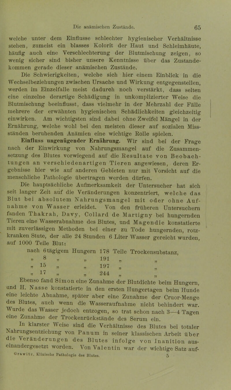 welche unter dem Einflüsse schlechter hygienischer Verhältnisse stehen, zumeist ein blasses Kolorit der Haut und Schleimhäute, häufig auch eine Verschlechterung der Blutmischung zeigen, so wenig sicher sind bisher unsere Kenntnisse über das Zustande- kommen gerade dieser anämischen Zustände. Die Schwierigkeiten, welche sich hier einem Einblick in die Wechselbeziehungen zwischen Ursache und Wirkung entgegenstellen, werden im Einzelfalle meist dadurch noch verstärkt, dass selten eine einzelne derartige Schädigung in unkomplizierter Weise die Blutmischung beeinflusst, dass vielmehr in der Mehrzahl der Fälle mehrere der erwähnten hygienischen Schädlichkeiten gleichzeitig einwirken. Am wichtigsten sind dabei ohne Zweifel Mängel in der Ernährung, welche wohl bei den meisten dieser auf sozialen Miss- ständen beruhenden Anämien eine wichtige Rolle spielen. Einfluss ungenügender Ernährung. Wir sind bei der Frage nach der Einwirkung von Nahrungsmangel auf die Zusammen- setzung des Blutes vorwiegend auf die Resultate von Beobach- tungen an verschiedenartigen Tieren angewiesen, deren Er- gebnisse hier wie auf anderen Gebieten nur mit Vorsicht auf die menschliche Pathologie übertragen werden dürfen. Die hauptsächliche Aufmerksamkeit der Untersucher hat sich seit langer Zeit auf die Veränderungen konzentriert, welche das Blut bei absolutem Nahrungsmangel mit oder ohne Auf- nahme von Wasser erleidet. Von den früheren Untersuchern fanden Thakrah, Davv, Collard de Martigny bei hungernden Tieren eine Wasserabnahme des Blutes, und Magendie konstatierte mit zuverlässigen Methoden bei einer zu Tode hungernden, rotz- kranken Stute, der alle 24 Stunden 6 Liter Wasser gereicht wurden, auf 1000 Teile Blut: nach 6 tägigem Hungern 178 Teile Trockensubstanz, ” 8 ” » 191 » „ » 15 » » 197 „ ” 17 ” » >5 „ Ebenso fand Simon eine Zunahme der Blutdichte beim Hungern, und H. Nasse konstatierte in den ersten Hungertagen beim Hunde eine leichte Abnahme, später aber eine Zunahme der Cruor-Menge des Blutes, auch wenn die Wasseraufnahme nicht behindert war. Wurde das Wasser jedoch entzogen, so trat schon nach 3—4 Tagen eine Zunahme der Trockenrückstände des Serum ein. In klarster Weise sind die Verhältnisse des Blutes bei totaler Nahrungsentziehung von Pan um in seiner klassischen Arbeit über die Veränderungen des Blutes infolge von Inanition aus- einandergesetzt worden. Von Valentin war der wichtige Satz auf- Grawitü, Klinische Pathologie des Blutes. 5