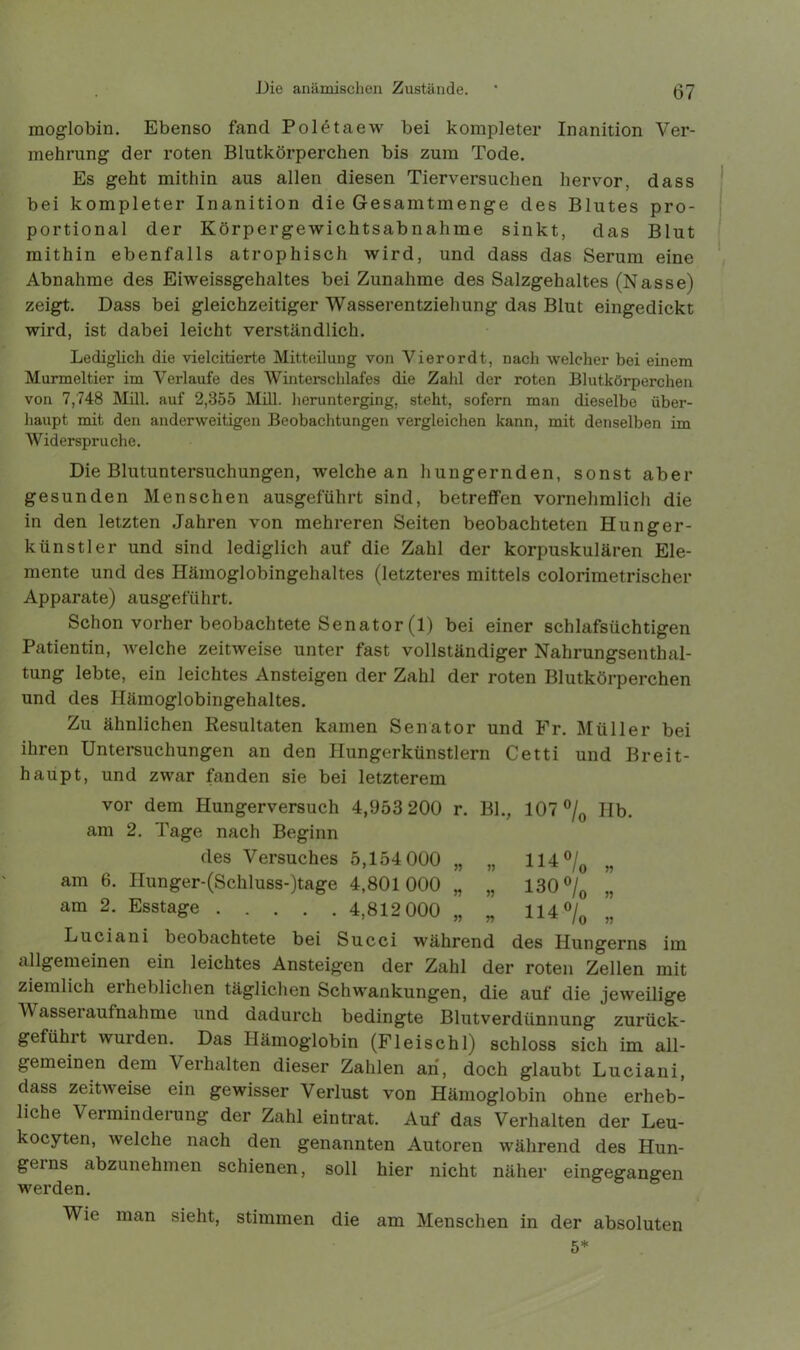 moglobin. Ebenso fand Poletaew bei kompleter Inanition Ver- mehrung der roten Blutkörperchen bis zum Tode. Es geht mithin aus allen diesen Tierversuchen hervor, dass bei kompleter Inanition die Gesamtmenge des Blutes pro- portional der Körpergewichtsabnahme sinkt, das Blut mithin ebenfalls atrophisch wird, und dass das Serum eine Abnahme des Eiweissgehaltes bei Zunahme des Salzgehaltes (Nasse) zeigt. Dass bei gleichzeitiger Wasserentziehung das Blut eingedickt wird, ist dabei leicht verständlich. Lediglich die vielcitierte Mitteilung von Vierordt, nach welcher bei einem Murmeltier im Verlaufe des Winterschlafes die Zahl der roten Blutkörperchen von 7,748 Mill. auf 2,355 Mill. herunterging, steht, sofern man dieselbe über- haupt mit den anderweitigen Beobachtungen vergleichen kann, mit denselben im Widerspruche. Die Blutuntersuchungen, welche an hungernden, sonst aber gesunden Menschen ausgeführt sind, betreffen vornehmlich die in den letzten Jahren von mehreren Seiten beobachteten Hunger- künstler und sind lediglich auf die Zahl der korpuskularen Ele- mente und des Hämoglobingehaltes (letzteres mittels colorimetrischer Apparate) ausgeführt. Schon vorher beobachtete Senator (1) bei einer schlafsüchtigen Patientin, welche zeitweise unter fast vollständiger Nahrungsenthal- tung lebte, ein leichtes Ansteigen der Zahl der roten Blutkörperchen und des Hämoglobingehaltes. Zu ähnlichen Resultaten kamen Senator und Fr. Müller bei ihren Untersuchungen an den Hungerkünstlern Cetti und Breit- haupt, und zwar fanden sie bei letzterem vor dem Hungerversuch 4,953 200 r. BL, 107% Hb. am 2. Page nach Beginn des Versuches 5,154 000 „ „ 114 % „ am 6. Hunger-(Schluss-)tage 4,801000 „ „ 130% „ am 2. Esstage 4,812 000 „ „ 114% „ Luciani beobachtete bei Succi während des Hungerns im allgemeinen ein leichtes Ansteigen der Zahl der roten Zellen mit ziemlich eiheblichen täglichen Schwankungen, die auf die jeweilige Wasseraufnahme und dadurch bedingte Blutverdünnung zurück- gefühit wurden. Das Hämoglobin (Fleischl) schloss sich im all- gemeinen dem Verhalten dieser Zahlen an, doch glaubt Luciani, dass zeitweise ein gewisser Verlust von Hämoglobin ohne erheb- liche Verminderung der Zahl ein trat. Auf das Verhalten der Leu- kocyten, welche nach den genannten Autoren während des Hun- gerns abzunehmen schienen, soll hier nicht näher eingegangen werden. Wie man sieht, stimmen die am Menschen in der absoluten 5*