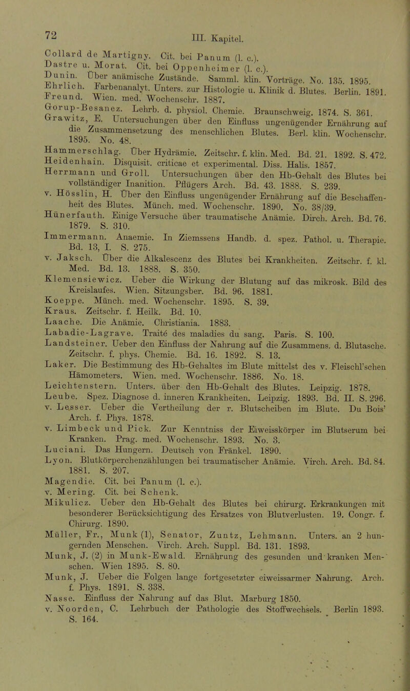 Coilard de Martigny. Oit. bei Panum (1. c.). Dastre u. Morat. Cit. bei Oppenheimer (1. c.). „ luli.n\ Uber anämische Zustände. Samml. klin. Vorträge. No. 135. 1895. v irllch- Farbenanalyt. Unters, zur Histologie u. Klinik d. Blutes. Berlin 1891 r re und. Wien. med. Wochenschr. 1887. Gorup-Besanez. Lehrb. d. pbysiol. Chemie. Braunschweig. 1874. S. 361. Grawitz, E. Untersuchungen über den Einfluss ungenügender Ernährung auf die Zusammensetzung des menschlichen Blutes. Berl. klin. Wochenschr. 1895. No. 48. Hammerschlag. Über Hydrämie. Zeitsclir. f. klin. Med. Bd. 21. 1892. S. 472. Heidenhain. Disquisit. criticae et experimental. Diss. Halis. 1857. Herrmann und Groll. Untersuchungen über den Hb-Gehalt des Blutes bei vollständiger Inanition. Pflügers Arch. Bd. 43. 1888. S. 239. v. Hösslin, H. Über den Einfluss ungenügender Ernährung auf die Beschaffen- heit des Blutes. Münch, med. Wochenschr. 1890. No. 38/39. Hünerlauth. Einige Versuche über traumatische Anämie. Dirch. Arch Bd 76 1879. S. 310. Immermann. Anaemie. In Ziemssens Handb. d. spez. Pathol u Therapie Bd. 13, I. S. 275. v. Jaksch. Über die Alkalescenz des Blutes bei Krankheiten. Zeitschr f kl Med. Bd. 13. 1888. S. 350. Klemensiewicz. Ueber die Wirkung der Blutung auf das mikrosk. Bild des Kreislaufes. Wien. Sitzungsber. Bd. 96. 1881. Koeppe. Münch, med. Wochenschr. 1895. S. 39. Kraus. Zeitschr. f. Heilk. Bd. 10. Laache. Die Anämie. Christiania. 1883. Labadie-Lagrave. Traite des maladies du sang. Paris. S. 100. Landsteiner. Ueber den Einfluss der Nahrung auf die Zusammens. d. Blutasche. Zeitschr. f. phys. Chemie. Bd. 16. 1892. S. 13. Lalter. Die Bestimmung des Hb-Gehaltes im Blute mittelst des v. Fleischlichen Hämometers. Wien. med. Wochenschr. 1886. No. 18. Leichtenstern. Unters, über den Hb-Gehalt des Blutes. Leipzig. 1878. Leube. Spez. Diagnose d. inneren Krankheiten. Leipzig. 1893. Bd. H. S. 296. v. Lesser. Ueber die Vertheilung der r. Blutscheiben im Blute. Du Bois’ Arch. f. Phys. 1878. v. Limb eck und Pick. Zur Kenntniss der Eiweisskörper im Blutserum bei Kranken. Prag. med. Wochenschr. 1893. No. 3. Luciani. Das Hungern. Deutsch von Frankel. 1890. Lyon. Blutkörperchenzählungen bei traumatischer Anämie. Virch. Arch. Bd.84. 1881. S. 207. Magendie. Cit. bei Panum (1. c.). v. Mering. Cit. bei Schenk. Mikulicz. Ueber den Hb-Gehalt des Blutes bei Chirurg. Erkrankungen mit besonderer Berücksichtigung des Ersatzes von Blutverlusten. 19. Congr. f. Chirurg. 1890. Müller, Fr., Munk (1), Senator, Zuntz, Lehmann. Unters, an 2 hun- gernden Menschen. Virch. Arch. Suppl. Bd. 131. 1893. Munk, J. (2) in Munk-Ewald. Ernährung des gesunden und kranken Men-' sehen. Wien 1895. S. 80. Munk, J. Ueber die Folgen lange fortgesetzter eiweissarmer Nahrung. Arch. f. Phys. 1891. S. 338. Nasse. Einfluss der Nahrung auf das Blut. Marburg 1850. v. Noorden, C. Lehrbuch der Pathologie des Stoffwechsels. Berlin 1893. S. 164.