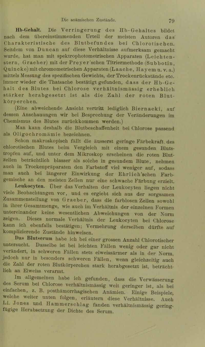 Hb-Gehalt. Die Verringerung- des Hb-Gehaltes bildet nach dem übereinstimmenden Urteil der meisten Autoren das Charakteristische des Blutbefundes bei Chlorotischen. Seitdem von Duncan auf diese Verhältnisse aufmerksam gemacht wurde, hat man mit spektrophotometrischen Apparaten (Leichten- stern, Graeber) mit der Preyer’schen Titriermethode (Subbotin, Quincke) mit chromometrischen Apparaten (Laache, Hayem u. v. a.) mittels Messung des spezifischen Gewichts, der Trockenrückstände etc. immer wieder die Thatsache bestätigt gefunden, dass der Hb-Ge- halt des Blutes bei Chlorose verhältnismässig erheblich stärker herabgesetzt ist als die Zahl der roten Blut- körperchen. (Eine abweichende Ansicht vertritt lediglich Biernacki, auf dessen Anschauungen wir bei Besprechung der Veränderungen im Chemismus des Blutes zurückkommen werden.) Man kann deshalb die Blutbeschaffenheit bei Chlorose passend als Oligochromämie bezeichnen. Schon makroskopisch fällt die äusserst geringe Färbekraft, des chlorotischen Blutes beim Vergleich mit einem gesunden Bluts- tropfen auf, und unter dem Mikroskop erscheinen die roten Blut- zellen beträchtlich blasser als solche in gesundem Blute, nehmen auch in Trockenpräparaten den Farbstoff viel weniger auf, sodass man auch bei längerer Einwirkung der Ehrlich’schen Farb- gemische an den meisten Zellen nur eine schwache Färbung erzielt. Leukocyten. Über das Verhalten der Leukocyten liegen nicht viele Beobachtungen vor, und es ergiebt sich aus der sorgsamen Zusammenstellung von Graeber, dass die farblosen Zellen sowohl in ihrer Gesamtmenge, wie auch im Verhältnis der einzelnen Formen untereinander keine wesentlichen Abweichungen von der Norm zeigen. Dieses normale Verhältnis der Leukocyten bei Chlorose kann ich ebenfalls bestätigen; Vermehrung derselben dürfte auf komplizierende Zustände hinweisen. Das Blutserum habe ich bei einer grossen Anzahl Chlorotischer untersucht. Dasselbe ist bei leichten Fällen wenig oder gar nicht verändert, in schweren Fällen stets eiweissärmer als in der Norm, jedoch nur in besonders schweren Fällen, wenn gleichzeitig auch die Zahl der roten Blutkörperchen stark herabgesetzt ist, beträcht- lich an Eiweiss verarmt. Im allgemeinen habe ich gefunden, dass die Verwässerung des Serum bei Chlorose verhältnismässig weit geringer ist, als bei einfachen, z. B. posthämorrhagischen Anämien. Einige Beispiele, welche weiter unten folgen, erläutern diese Verhältnisse. Auch LI. Jones und Hammerschlag fanden verhältnismässig gering- fügige Herabsetzung der Dichte des Serum.