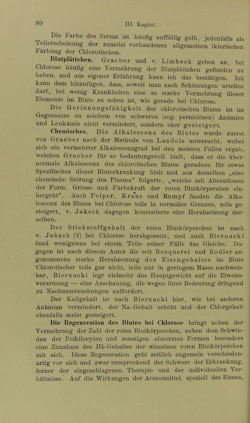 . Die Farbe des Serum ist häufig auffällig gelb, jedenfalls als leilerscheinung der zumeist vorhandenen allgemeinen ikterischen Färbung der Chlorotischen. Blutplättchen. Graeber und v. Limb eck geben an, bei Chlorose häufig eine Vermehrung der Blutplättchen gefunden zu haben, und aus eigener Erfahrung kann ich das bestätigen. Ich kann dem hinzufügen, dass, soweit man nach Schätzungen urteilen daii, bei wenig Krankheiten eine so starke Vermehrung dieser Elemente im Blute zu sehen ist, wie gerade bei Chlorose. Die Gerinnungsfähigkeit des chlorotischen Blutes ist im Gegensätze zu solchem von schweren (sog. perniciösen) Anämien und Leukämie nicht vermindert, sondern eher gesteigert. Chemisches. Die Alkalescenz des Blutes wurde zuerst von Graeber nach der Methode von Landois untersucht, wobei sich ein vermehrter Alkalescenzgrad bei den meisten Fällen ergab, welchen Graeber für so bedeutungsvoll hielt, dass er die über- normale Alkalescenz des chlorotischen Blutes geradezu für etwas Spezifisches dieser Bluterkrankung hielt und aus derselben „eine chemische Störung des Plasma“ folgerte, „welche mit Alterationen der Form, Grösse und Färbekraft der roten Blutkörperchen ein- hergeht“. Auch Peiper, Kraus und Rumpf fanden die Alka- lescenz des Blutes bei Chlorose teils in normalen Grenzen, teils ge- steigert, v. Jaksch dagegen konstatierte eine Herabsetzung der- selben. Der Stickstoffgehalt der roten Blutkörperchen ist nach v. Jaksch (2) bei Chlorose herabgesetzt, und auch Biernacki fand wenigstens bei einem Teile seiner Fälle das Gleiche. Da- gegen ist nach diesem Autor die seit Becquerel und Kodier an- genommene starke Herabsetzung des Eisengehaltes im Blute Chlorotischer teils gar nicht, teils nur in geringem Masse nachweis- bar, Biernacki legt vielmehr das Hauptgewicht auf die Eiweiss- verarmung — eine Anschauung, die wegen ihrer Bedeutung dringend zu Nachuntersuchungen auffordert. Der Kaligehalt ist nach Biernacki hier, wie bei anderen Anämien vermindert, der Na-Gehalt erhöht und der Chlorgehalt ebenfalls meist gesteigert. Die Regeneration des Blutes bei Chlorose bringt neben der Vermehrung der Zahl der roten Blutkörperchen, neben dem Schwin- den der Poikilocyten und sonstigen abnormen Formen besonders eine Zunahme des Hb-Gehaltes der einzelnen roten Blutkörperchen mit sich. Diese Regeneration geht zeitlich ungemein verschieden- artig vor sich und zwar entsprechend der Schwere der Erkrankung, ferner der eingeschlagenen Therapie und der individuellen Ver- hältnisse. Auf die Wirkungen der Arzneimittel, speziell des Eisens,