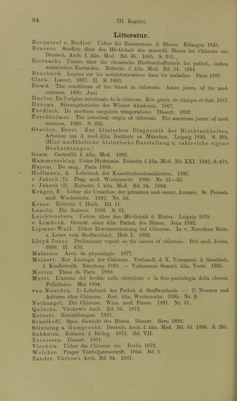 Litteratur. Becquerel u. Kodier. Ueber die Zusammens. d. Blutes. Erlangen 1845. Benczür. Studien über den Hb-Gebalt des menschl. Blutes bei Chlorose etc. Deutsch. Arch. f. klin. Med. Bd. 86. 1885. S. 865. Biernacki. Unters, über die chemische Blutbeschaffenheit bei pathol., insbes. anämischen Zuständen. Zeitschr. f. klin. Med. Bd. 24. 1894. Bouchard. Legons sur les autointoxications dans les maladies. Paris 1887. Clark. Lancet. 1887. II. S. 1008. Dowd. The conditions of the blood in chlorosis. Amer. journ. of the med. Sciences. 1890. Juni. Duclos. De Torigine intestinale de la cblorose. Rev. gener. de clinique et ther. 1887. Dune an. Sitzungsberichte der Wiener Akademie. 1867. Foedisch. De morbosa sanguinis temperatione. Dissert. 1832. Foi chlieim er. The intestinal origin of chlorosis. The american journ. of med. Sciences. 1893. S. 255. Graeber, Ernst. Zur klinischen Diagnostik der Blutkrankheiten. Arbeiten aus d. med.-klin. Institute zu München. Leipzig 1890. S. 289. (Hier ausführliche historische Darstellung u. zahlreiche eigene Beobachtungen.) Gram. Centralbl. f. klin. Med. 1882. Hammerschlag. Heber Hydrämie. Zeitschr. f. klin. Med. Bd. XXI. 1892. S.'475. Hayem. Du sang. Paris 1889. Hoffmann, A. Lehrbuch der Konstitutionskrankheiten. 1893. v. Jaksch (1). Prag. med. Wochenschr. 1890. Nr. 31—33. v. Jaksch (2). Zeitschr. f. kün. Med. Bd. 24. 1894. Krüger, F. Ueber die Ursachen der primären und essent. Anämie. St. Petersb. med. Wochenschr. 1892. Nr. 50. Kraus. Zeitschr. f. Heilk. Bd. 11. Laache. Die Anämie. 1883. S. 81. Leichtenstern. Unters, über den Hb-Gehalt d. Blutes. Leipzig 1878. v. Limbeck. Grundr. einer klin. Pathol. des Blutes. Jena 1892. Lipman-Wulf. Ueber Eiweisszersetzung bei Chlorose. In v. Noordens Beitr. z. Lehre vom Stoffwechsel. Heft I. 1892. Lloyd Jones. Preliminary report, on the causes of chlorosis. Bi’it med. Journ. 1893. II. 670. Malassez. Arch. de physiologie. 1877. Meinert. Zur Ätiologie der Chlorose. Verhandl. d. X. Yersamml. d. Gesellsch. f. Kinderheilk. Nürnberg 1893. — Volkmanns Samml. klin. Vortr. 1895. Moriez. Thöse de Paris. 1880. Murri. L’azione del freddo nelle clorotiche e la fisio-pathologia della clorosi. Policlinico. Mai 1894. von Noorden. 1) Lehrbuch der Pathol. d. Stoffwechsels. — 2) Neueres und Aelteres über Chlorose. Berl. klin. Wochenschr. 1895. Nr. 9. Nothnagel. Die Chlorose. Wien. med. Presse. 1891. Nr. 51. Quincke. Virchow’s Arch. Bd. 54. 1872. Reinert. Blutzählungen. 1891. Scholle off. Spez. Gewicht des Blutes. Dissert. Bern 1892. Stintzing u. Gumprecht. Deutsch. Ai’ch. f. klin. Med. Bd. 53. 1894. S. 265. Subbotin. Zeitschr. f. Biolog. 1871. Bd. VH. Toenissen. Dissert. 1881. Virchow. Ueber die Chlorose etc. Berlin 1872. Welcher. Prager Vierteljahrsschrift. 1854. Bd. 3. Zander. Virchow’s Arch. Bd. 84. 1881.