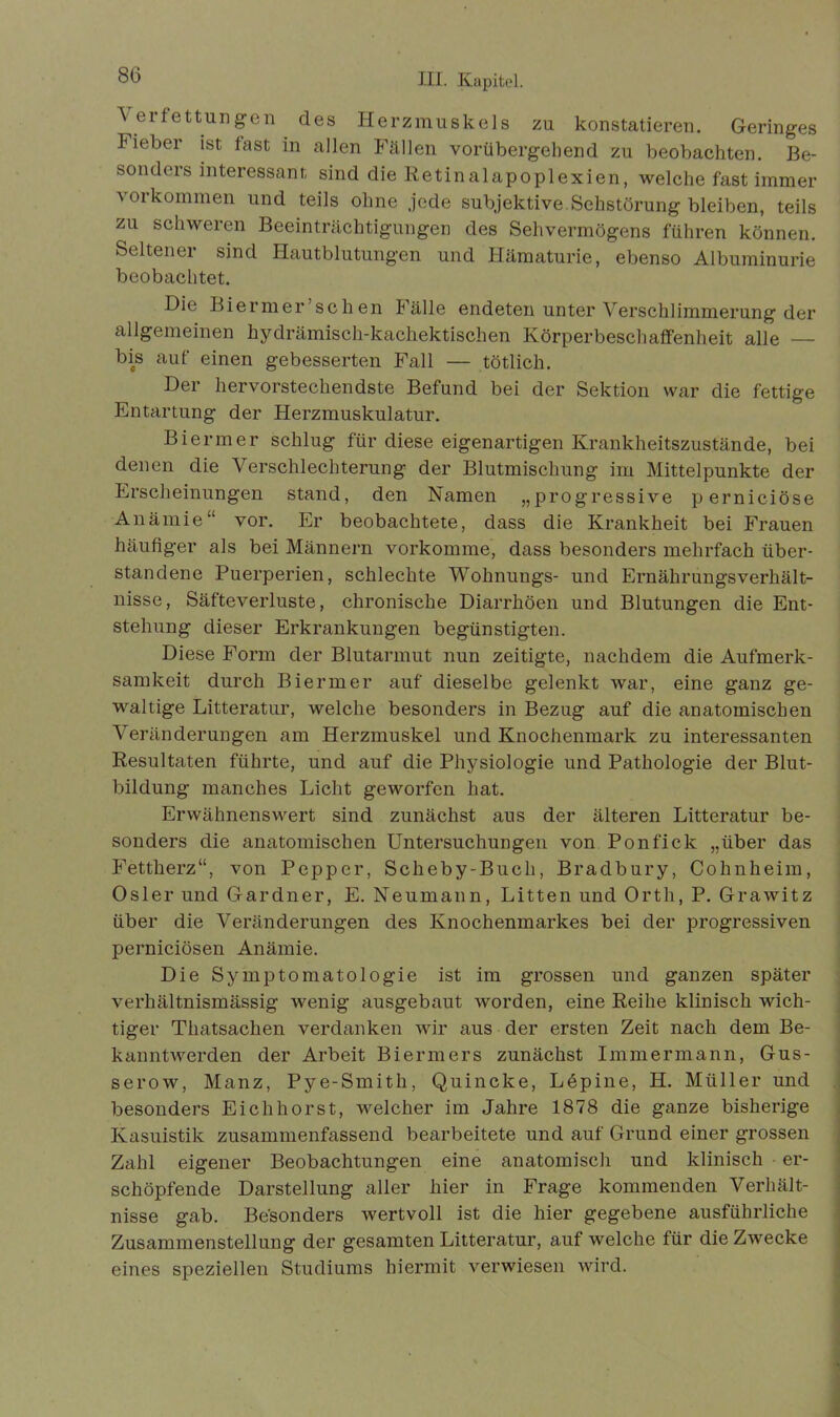 \erfettungen des Herzmuskels zu konstatieren. Geringes Fieber ist fast in allen Fällen vorübergehend zu beobachten. Be- sonders interessant sind die Retinalapoplexien, welche fast immer 's 01 kommen und teils ohne jede subjektive.Sehstörung bleiben, teils zu schweren Beeinträchtigungen des Sehvermögens führen können. Seltener sind Hautblutungen und Hämaturie, ebenso Albuminurie beobachtet. Die Biermer sehen Fälle endeten unter Verschlimmerung der allgemeinen hydrämisch-kachektischen Körperbeschaffenheit alle — bis auf einen gebesserten Fall — tötlich. Der hervorstechendste Befund bei der Sektion war die fettige Entartung der Herzmuskulatur. Biermer schlug für diese eigenartigen Krankheitszustände, bei denen die Verschlechterung der Blutmischung im Mittelpunkte der Erscheinungen stand, den Namen „progressive pernieiöse Anämie“ vor. Er beobachtete, dass die Krankheit bei Frauen häufiger als bei Männern vorkomme, dass besonders mehrfach über- standene Puerperien, schlechte Wohnungs- und Ernährungsverhält- nisse, Säfteverluste, chronische Diarrhöen und Blutungen die Ent- stehung dieser Erkrankungen begünstigten. Diese Form der Blutarmut nun zeitigte, nachdem die Aufmerk- samkeit durch Biermer auf dieselbe gelenkt war, eine ganz ge- waltige Litteratur, welche besonders in Bezug auf die anatomischen Veränderungen am Herzmuskel und Knochenmark zu interessanten Resultaten führte, und auf die Physiologie und Pathologie der Blut- bildung manches Licht geworfen hat. Erwähnenswert sind zunächst aus der älteren Litteratur be- sonders die anatomischen Untersuchungen von Ponfick „über das Fettherz“, von Pepper, Scheby-Bucli, Bradbury, Cohnheim, Osler und Gardner, E. Neumann, Litten und Orth, P. Grawitz über die Veränderungen des Knochenmarkes bei der progressiven pernieiösen Anämie. Die Symptomatologie ist im grossen und ganzen später verhältnismässig wenig ausgebaut worden, eine Reihe klinisch wich- tiger Thatsachen verdanken wir aus der ersten Zeit nach dem Be- kanntwerden der Arbeit Biermers zunächst Immermann, Gus- serow, Manz, Pye-Smith, Quincke, Löpine, H. Müller und besonders Eich hörst, welcher im Jahre 1878 die ganze bisherige Kasuistik zusammenfassend bearbeitete und auf Grund einer grossen Zahl eigener Beobachtungen eine anatomisch und klinisch er- schöpfende Darstellung aller hier in Frage kommenden Verhält- nisse gab. Besonders wertvoll ist die hier gegebene ausführliche Zusammenstellung der gesamten Litteratur, auf welche für die ZAvecke eines speziellen Studiums hiermit verwiesen wird.