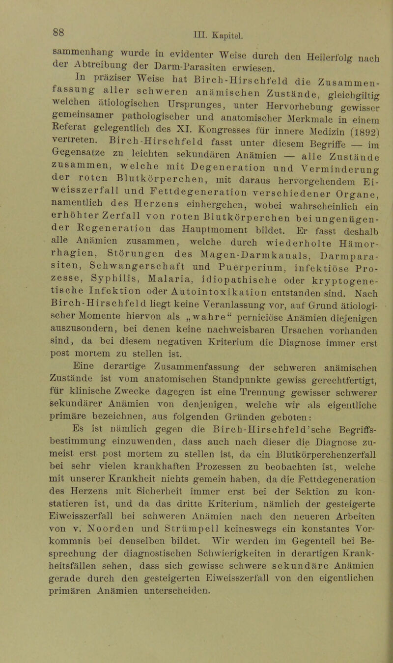 sammcuhang wurde in evidenter Weise durch den Heilerfolg nach dei Abtreibung der Darm-Parasiten erwiesen. In präziser Weise hat Birch-Hirschfeld die Zusammen- fassung aller schweren anämischen Zustände, gleichgiltig welchen ätiologischen Ursprunges, unter Hervorhebung gewisser gemeinsamer pathologischer und anatomischer Merkmale in einem Releiat gelegentlich des XI. Kongresses für innere Medizin (1892; vertreten. Birch-Hirschfel d fasst unter diesem Begriffe — im Gegensätze zu leichten sekundären Anämien — alle Zustände zusammen, welche mit Degeneration und Verminderung der roten Blutkörperchen, mit daraus hervorgehendem Ei- weisszerfall und Fettdegeneration verschiedener Organe, namentlich des Herzens einhergehen, wobei wahrscheinlich ein erhöhter Zerfall von roten Blutkörperchen bei ungenügen- de Regeneration das Hauptmoment bildet. Er fasst deshalb alle Anämien zusammen, welche durch wiederholte Häinor- rhagien, Störungen des Magen-Darmkanals, Darmpara- siten, Schwangerschaft und Puerperium, infektiöse Pro- zesse, Syphilis, Malaria, idiopathische oder kryptogene- tische Infektion oder Autointoxikation entstanden sind. Nach Birch-Hirschfeld liegt keine Veranlassung vor, auf Grund ätiologi- scher Momente hiervon als „wahre“ perniciöse Anämien diejenigen auszusondern, bei denen keine nachweisbaren Ursachen vorhanden sind, da bei diesem negativen Kriterium die Diagnose immer erst post mortem zu stellen ist. Eine derartige Zusammenfassung der schweren anämischen Zustände ist vom anatomischen Standpunkte gewiss gerechtfertigt, für klinische Zwecke dagegen ist eine Trennung gewisser schwerer sekundärer Anämien von denjenigen, welche wir als eigentliche primäre bezeichnen, aus folgenden Gründen geboten: Es ist nämlich gegen die Birch-Hirschfeld'sehe Begriffs- bestimmung einzuwenden, dass auch nach dieser die Diagnose zu- meist erst post mortem zu stellen ist, da ein Blutkörperchenzerfall bei sehr vielen krankhaften Prozessen zu beobachten ist, welche mit unserer Krankheit nichts gemein haben, da die Fettdegeneration des Herzens mit Sicherheit immer erst bei der Sektion zu kon- statieren ist, und da das dritte Kriterium, nämlich der gesteigerte Eiweisszerfall bei schweren Anämien nach den neueren Arbeiten von v. Noorden und Strümpell keineswegs ein konstantes Vor- kommnis bei denselben bildet. Wir werden im Gegenteil bei Be- sprechung der diagnostischen Schwierigkeiten in derartigen Krank- heitsfällen sehen, dass sich gewisse schwere sekundäre Anämien gerade durch den gesteigerten Eiweisszerfall von den eigentlichen primären Anämien unterscheiden.