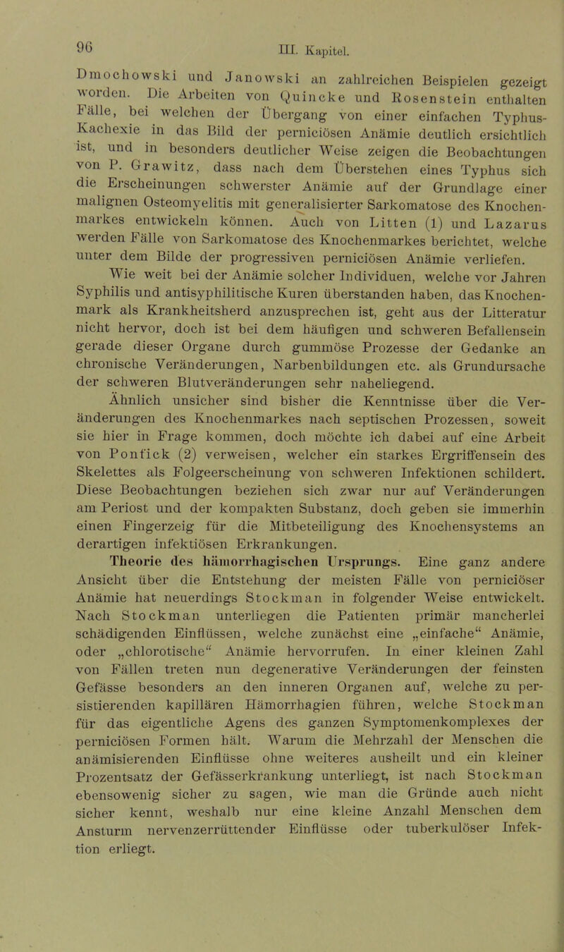 9G Dmochowski und Janowski an zahlreichen Beispielen gezeigt worden. Die Arbeiten von Quincke und Rosenstein enthalten Fälle, bei welchen der Übergang von einer einfachen Typhus- Kachexie in das Bild der perniciösen Anämie deutlich ersichtlich ist, und in besonders deutlicher Weise zeigen die Beobachtungen von P. Grawitz, dass nach dem Überstehen eines Typhus sich die Erscheinungen schwerster Anämie auf der Grundlage einer malignen Osteomyelitis mit generalisierter Sarkomatose des Knochen- markes entwickeln können. Auch von Litten (1) und Lazarus werden Fälle von Sarkomatose des Knochenmarkes berichtet, welche unter dem Bilde der progressiven perniciösen Anämie verliefen. Wie weit bei der Anämie solcher Individuen, welche vor Jahren Syphilis und antisyphilitische Kuren überstanden haben, das Knochen- mark als Krankheitsherd anzusprechen ist, geht aus der Litteratur nicht hervor, doch ist bei dem häufigen und schweren Befallensein gerade dieser Organe durch gummöse Prozesse der Gedanke an chronische Veränderungen, Narbenbildungen etc. als Grundursache der schweren Blutveränderungen sehr naheliegend. Ähnlich unsicher sind bisher die Kenntnisse über die Ver- änderungen des Knochenmarkes nach septischen Prozessen, soweit sie hier in Frage kommen, doch möchte ich dabei auf eine Arbeit von Ponfick (2) verweisen, welcher ein starkes Ergriffensein des Skelettes als Folgeerscheinung von schweren Infektionen schildert. Diese Beobachtungen beziehen sich zwar nur auf Veränderungen am Periost und der kompakten Substanz, doch geben sie immerhin einen Fingerzeig für die Mitbeteiligung des Knochensystems an derartigen infektiösen Erkrankungen. Theorie des hämorrhagischen Ursprungs. Eine ganz andere Ansicht über die Entstehung der meisten Fälle von perniciöser Anämie hat neuerdings Stockman in folgender Weise entwickelt. Nach Stockman unterliegen die Patienten primär mancherlei schädigenden Einflüssen, welche zunächst eine „einfache“ Anämie, oder „chlorotische“ Anämie hervorrufen. In einer kleinen Zahl von Fällen treten nun degenerative Veränderungen der feinsten Gefässe besonders an den inneren Organen auf, welche zu per- sistierenden kapillären Hämorrhagien führen, welche Stockman für das eigentliche Agens des ganzen Symptomenkomplexes der perniciösen Formen hält. Warum die Mehrzahl der Menschen die anämisierenden Einflüsse ohne weiteres ausheilt und ein kleiner Prozentsatz der Gefässerkfankung unterliegt, ist nach Stockman ebensowenig sicher zu sagen, wie man die Gründe auch nicht sicher kennt, weshalb nur eine kleine Anzahl Menschen dem Ansturm nervenzerrüttender Einflüsse oder tuberkulöser Infek- tion erliegt.