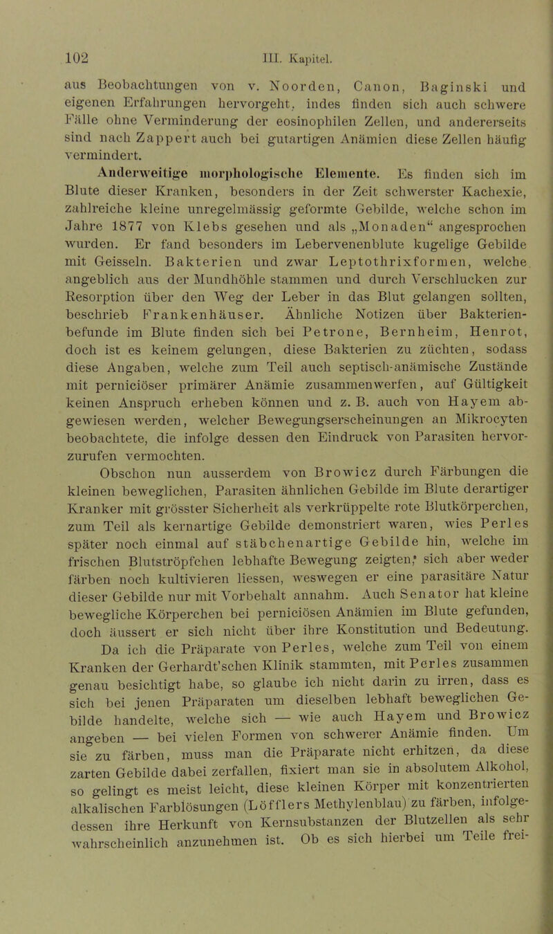 aus Beobachtungen von v. Noorden, Canon, Baginski und eigenen Erfahrungen hervorgeht, indes finden sich auch schwere Fälle ohne Verminderung der eosinophilen Zellen, und andererseits sind nach Zapp er t auch bei gutartigen Anämien diese Zellen häufig vermindert. Anderweitige morphologische Elemente. Es finden sich im Blute dieser Kranken, besonders in der Zeit schwerster Kachexie, zahlreiche kleine unregelmässig geformte Gebilde, welche schon im Jahre 1877 von Klebs gesehen und als „Monaden“ angesprochen wurden. Er fand besonders im Lebervenenblute kugelige Gebilde mit Geissein. Bakterien und zwar Leptothrixformen, welche angeblich aus der Mundhöhle stammen und durch Verschlucken zur Resorption über den Weg der Leber in das Blut gelangen sollten, beschrieb Frankenhäuser. Ähnliche Notizen über Bakterien- befunde im Blute finden sich bei Petrone, Bernheim, Henrot, doch ist es keinem gelungen, diese Bakterien zu züchten, sodass diese Angaben, welche zum Teil auch septisch-anämische Zustände mit perniciöser primärer Anämie zusammen werfen, auf Gültigkeit keinen Anspruch erheben können und z. B. auch von Hayem ab- gewiesen werden, welcher Bewegungserscheinungen an Mikrocyten beobachtete, die infolge dessen den Eindruck von Parasiten hervor- zurufen vermochten. Obschon nun ausserdem von Browicz durch Färbungen die kleinen beweglichen, Parasiten ähnlichen Gebilde im Blute derartiger Kranker mit grösster Sicherheit als verkrüppelte rote Blutkörperchen, zum Teil als kernartige Gebilde demonstriert waren, wies Perl es später noch einmal auf stäbchenartige Gebilde hin, welche im frischen Blutströpfchen lebhafte Bewegung zeigten* sich aber weder färben noch kultivieren Hessen, weswegen er eine parasitäre Natur dieser Gebilde nur mit Vorbehalt annahm. Auch Senator hat kleine bewegliche Körperchen bei perniciösen Anämien im Blute gefunden, doch äussert er sich nicht über ihre Konstitution und Bedeutung. Da ich die Präparate von Perles, welche zum Teil von einem Kranken der Gerhardt’schen Klinik stammten, mit Perles zusammen genau besichtigt habe, so glaube ich nicht darin zu irren, dass es sich bei jenen Präparaten um dieselben lebhaft beweglichen Ge- bilde handelte, welche sich — wie auch Hayem und Browicz angeben — bei vielen Formen von schwerer Anämie finden. Um sie zu färben, muss man die Präparate nicht erhitzen, da diese zarten Gebilde dabei zerfallen, fixiert man sie in absolutem Alkohol, so gelingt es meist leicht, diese kleinen Körper mit konzentrierten alkalischen Farblösungen (Löfflers Methylenblau) zu färben, infolge- dessen ihre Herkunft von Kernsubstanzen der Blutzellen als sehr wahrscheinlich anzunehmen ist. Ob es sich hierbei um Teile frei-