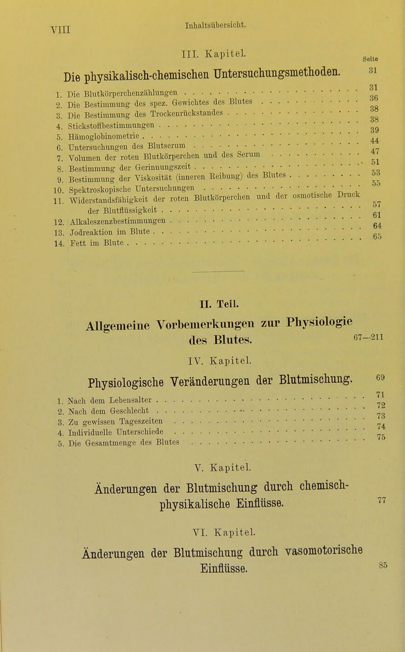 III. Kapitel. g^.^ Die physikalisch-chemischen Untersuchungsmethoden. 3i 1. Die Blutkörperchenzählungen 2. Die Bestimmung des spez. Gewichtes des Blutes 3. Die Bestimmung des Trockenrückstandes 4. Stickstoöbestimmungen 5. Hämoglobinometrie ^ 6. Untersuchungen des Blutserum 7. Volumen der roten Blutkörperchen und des Serum 8. Bestimmung der Gerinnungszeit ' 9. Bestimmung der Viskosität (inneren Eeibung) des Blutes öd 10. Spektroskopische Untersuchungen J ' \' ^ 11. Widerstandsfähigkeit der roten Blutkörperchen und der osmotische Druck der Blutflüssigkeit 12. Alkaleszenzbestimmungen 13. Jodi-eaktion im Blute g. 14. Fett im Blute n. Teil. Allgemeine Vorbemerkungen zur Physiologie des Blutes. 67-2ii IV. Kapitel. Physiologische Veränderungen der Blutmischnng. 69 71 1. Nach dem Lehensalter 2. Nach dem Geschlecht 3. Zu gewissen Tageszeiten 4. Individuelle Unterschiede 5. Die Gesamtmenge des Blutes V. Kapitel. Änderungen der Blutmischnng durch chemisch- physikalische Einflüsse. VI. Kapitel. Änderungen der Blutmischung durch vasomotorische Einflüsse.