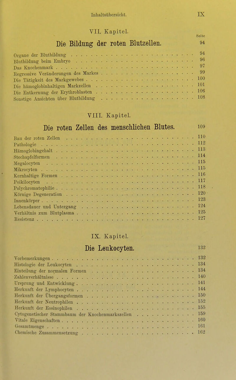 VII. Kapitel. Seite Die Bildung der roten Blutzellen. 9^ Orgaue der Blutbildung 94 Blutbildung beim Embryo 96 Das Knochenmark 97 Kegressive Veränderungen des Markes 99 Die Tätigkeit des Markgewebes 100 Die hämoglobinhaltigeu MarkzeUen 101 Die Entkernung der Erythroblasten 106 Sonstige Ansichten über Blutbildung 108 VIII. Kapitel. Die roten Zellen des menschliclien Blutes. io9 Bau der roten Zellen HO Pathologie Hämoglobingehalt StechapfelEormen Megalocyten Mikrocyten Kernhaltige Formen Poikilocyten H'^ Polychromatophüie Körnige Degeneration 120 Innenkörper 123 Lebensdauer und Untergang 124 Verhältnis zum Blutplasma 125 Kesistenz 127 IX. Kapitel. Die Leukocyten. 132 Vorbemerkungen 132 Histologie der Leukocyten 134 Einteilung der normalen Formen 134 Zahlenverhältnisse 140 Ursprung und Entwicklung 141 Herkunft der Lymphocyten .' 144 Herkunft der Übergangsformen 150 Herkunft der Neutrophilen 152 Herkunft der Eosinophilen 155 Cytogenetischer Stammbaum der Knochenmarkszellen 159 Vitale Eigenschaften 160 Gesamtmenge 161 Chemische Zusammensetzung 162