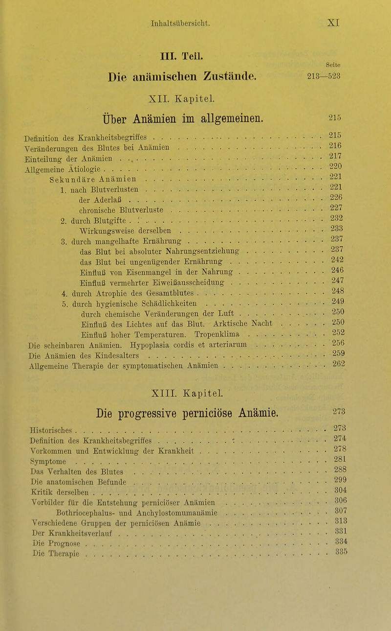 III. Teil. Seite Die anämischen Zustände. 213-523 XII. Kapitel. Über Anämien im allgemeinen. 215 Definition des Ki-aukheitsbegriffes 215 Veränderungen des Blutes bei Anämien 216 Einteilung der Anämien 217 Allgemeine Ätiologie 220 Sekundäre Anämien 221 1. nach Blutverlusten 221 der Aderlaß 226 chronische Blutverluste 227 2. durch Blutgifte . ; 232 Wirkungsweise derselben 233 3. durch mangelhafte Ernährung 237 das Blut hei absoluter Nahrungsentziehung 237 das Blut hei ungenügender Ernährung 242 Einfluß von Eisenmangel in der Nahrung 246 Einfluß vermehrter Eiweißausscheidung 247 4. durch Atrophie des Gesamtblutes 248 5. durch hygienische Schädlichkeiten 249 durch chemische Veränderungen der Luft 250 Einfluß des Lichtes auf das Blut. Arktische Nacht 250 Einfluß hoher Temperaturen. Tropenklima 252 Die scheinbaren Anämien. Hypoplasia cordis et arteriarum 256 Die Anämien des Kiudesalters 259 Allgemeine Therapie der symptomatischen Anämien 262 XIII. Kapitel. Die progressive perniciöse Anämie. 273 Historisches 273 Definition des Kjankheitsbegriftes ■: 274 Vorkommen und Entwicklung der Ki'ankheit 278 Symptome 281 Das Verhalten des Blutes 288 Die anatomischen Befunde 299 Kritik derselben ^04 Vorbilder für die Entstehung perniciöser Anämien ^06 Bothriocephalus- und Anchylostomumanämie ^^'^ Verschiedene Gruppen der perniciösen Anämie Der Krankheitsverlauf Die Prognose Die Therapie